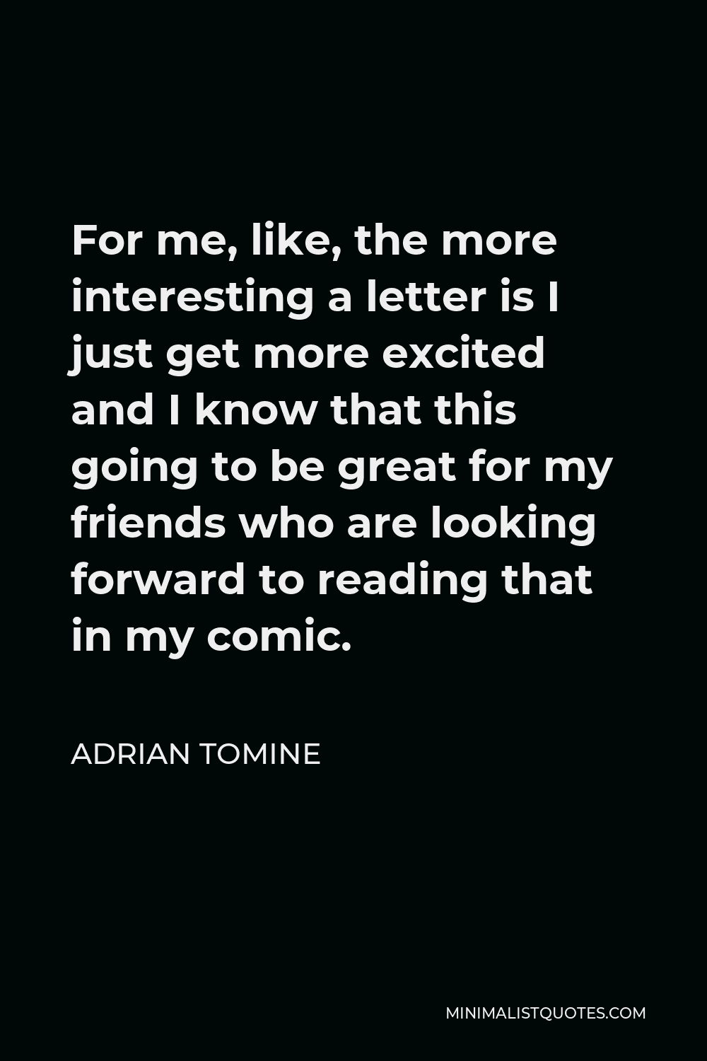 Adrian Tomine Quote - For me, like, the more interesting a letter is I just get more excited and I know that this going to be great for my friends who are looking forward to reading that in my comic.