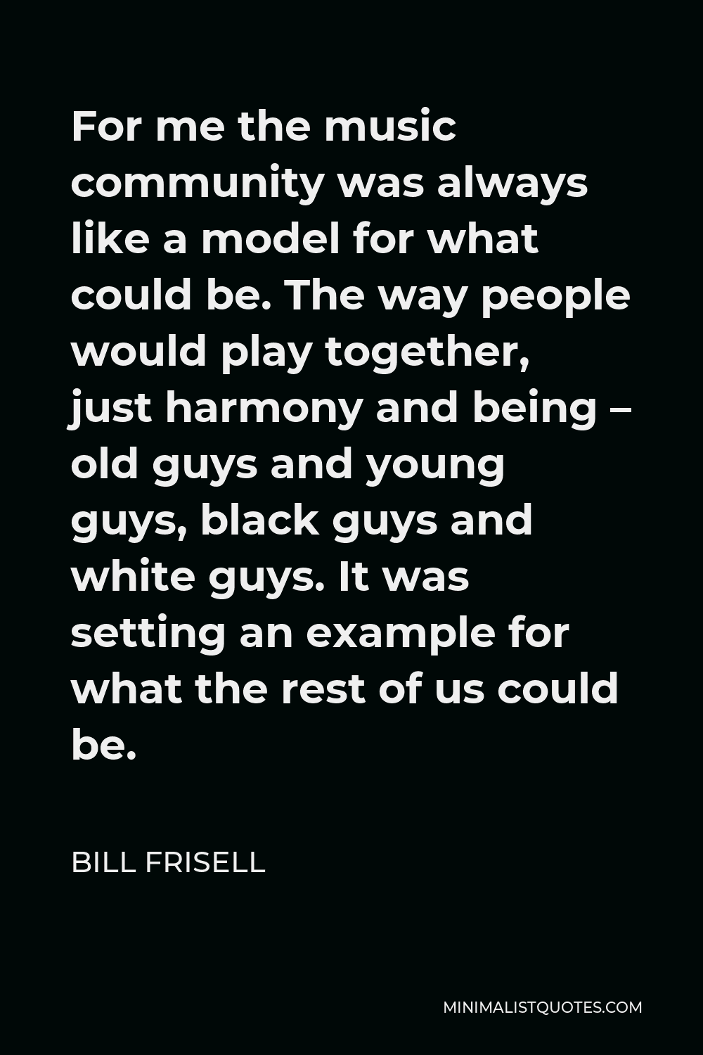 Bill Frisell Quote - For me the music community was always like a model for what could be. The way people would play together, just harmony and being – old guys and young guys, black guys and white guys. It was setting an example for what the rest of us could be.