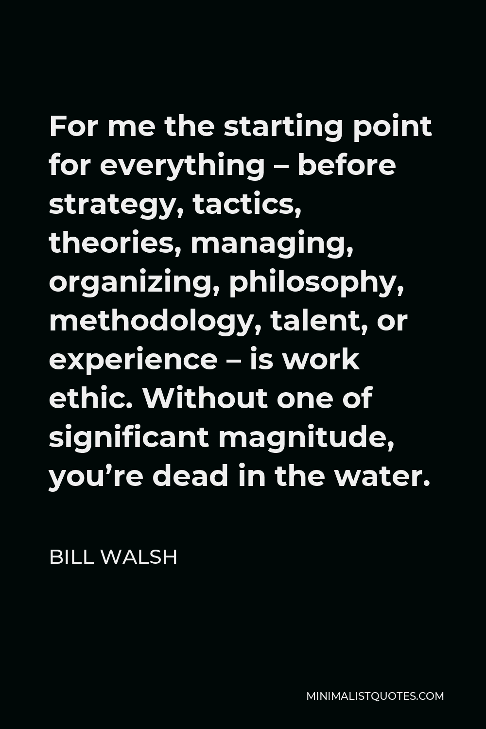 Bill Walsh Quote - For me the starting point for everything – before strategy, tactics, theories, managing, organizing, philosophy, methodology, talent, or experience – is work ethic. Without one of significant magnitude, you’re dead in the water.