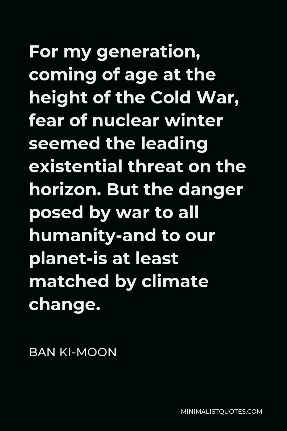 Ban Ki-moon Quote - For my generation, coming of age at the height of the Cold War, fear of nuclear winter seemed the leading existential threat on the horizon. But the danger posed by war to all humanity-and to our planet-is at least matched by climate change.