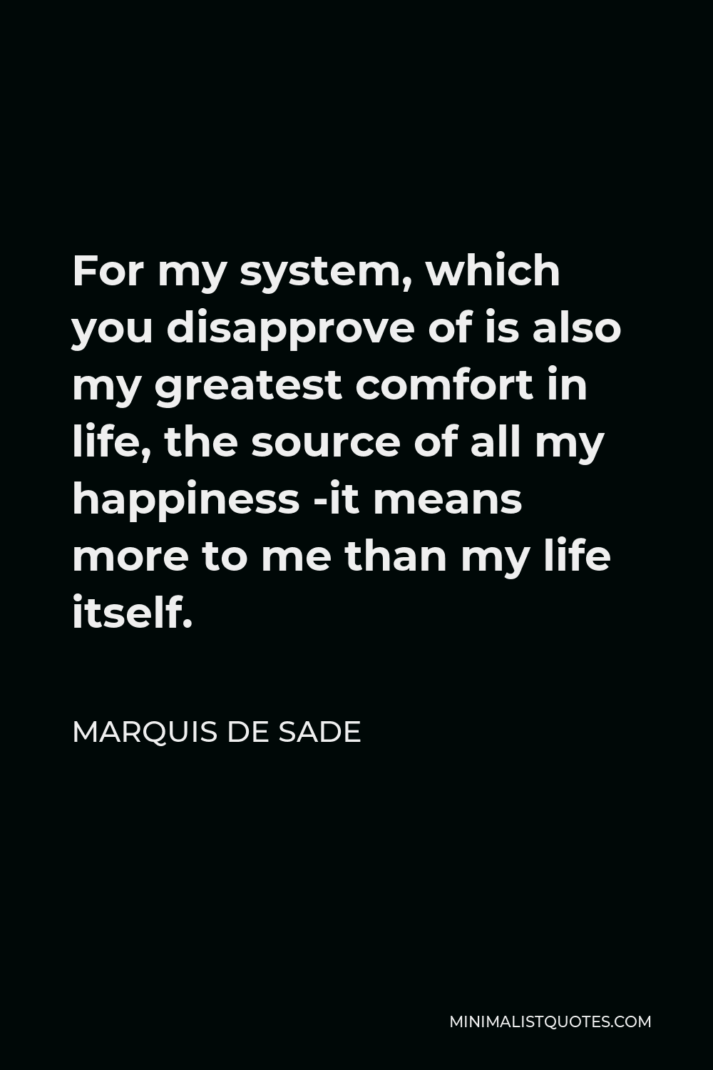 Marquis de Sade Quote - For my system, which you disapprove of is also my greatest comfort in life, the source of all my happiness -it means more to me than my life itself.