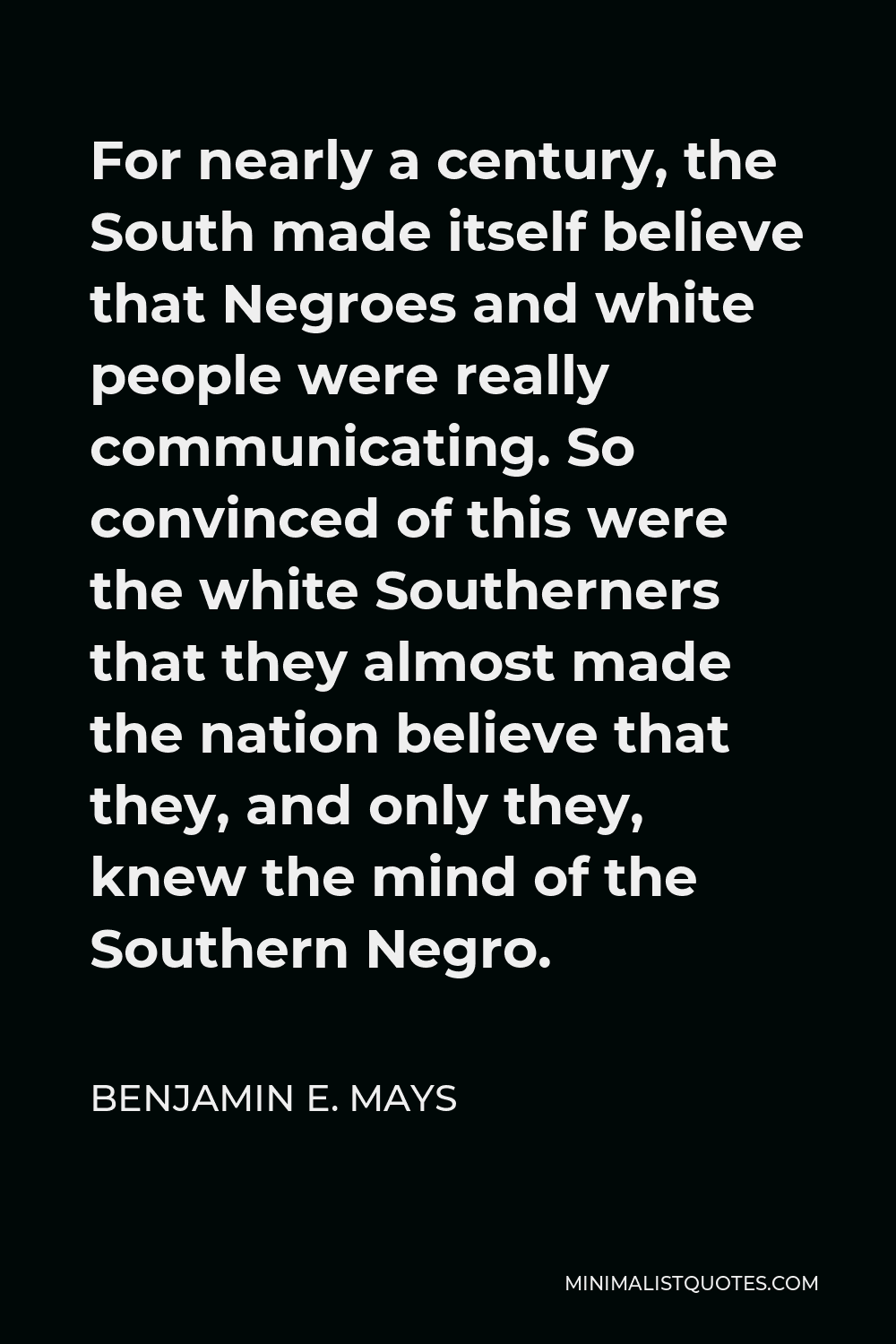 Benjamin E. Mays Quote - For nearly a century, the South made itself believe that Negroes and white people were really communicating. So convinced of this were the white Southerners that they almost made the nation believe that they, and only they, knew the mind of the Southern Negro.