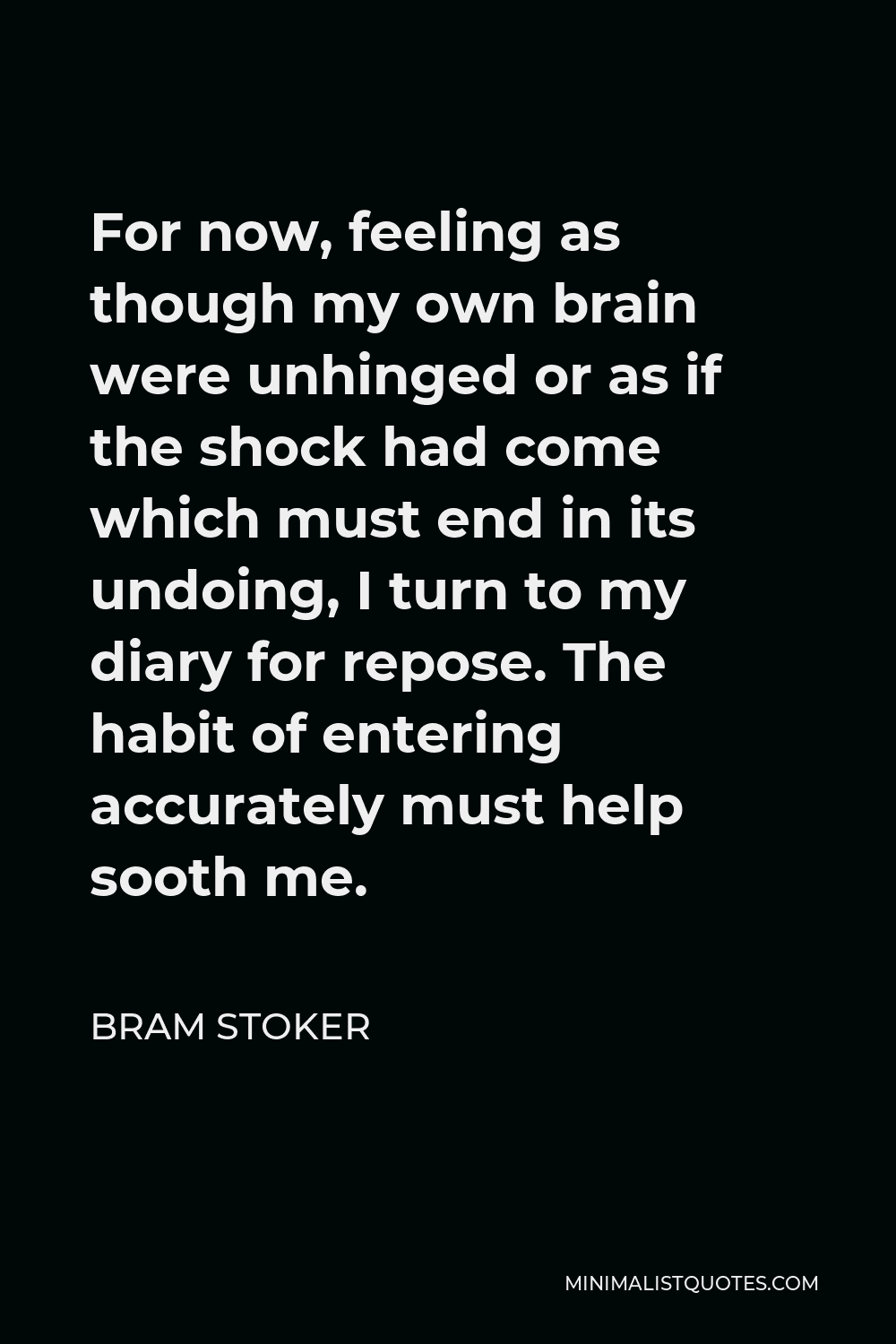 Bram Stoker Quote - For now, feeling as though my own brain were unhinged or as if the shock had come which must end in its undoing, I turn to my diary for repose. The habit of entering accurately must help sooth me.