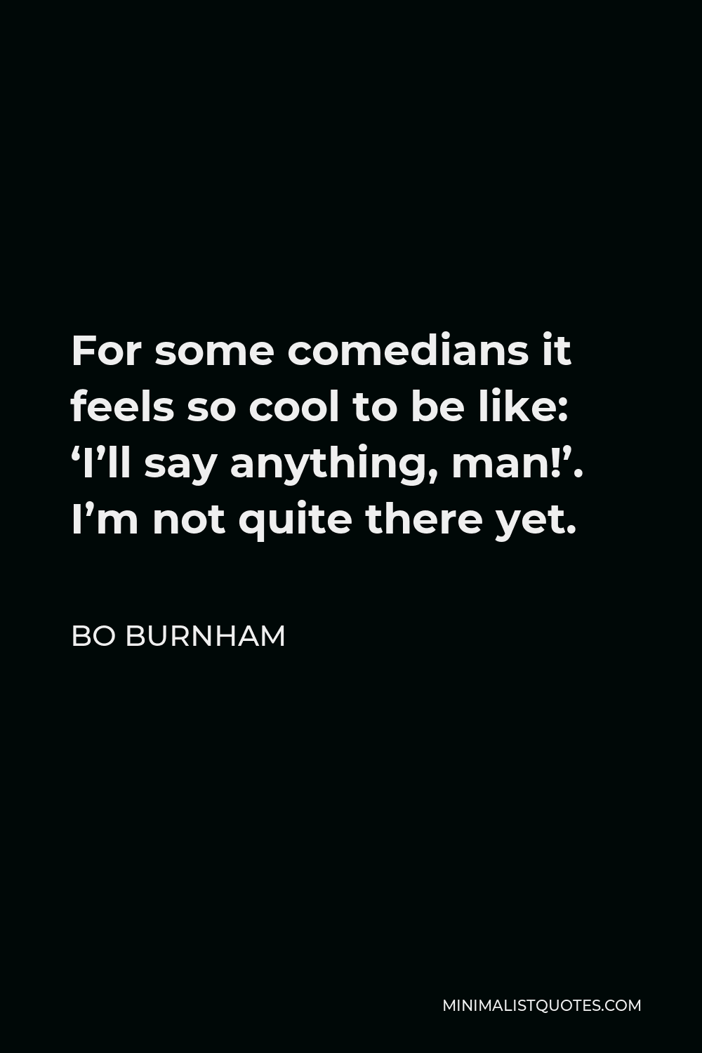 Bo Burnham Quote - For some comedians it feels so cool to be like: ‘I’ll say anything, man!’. I’m not quite there yet.