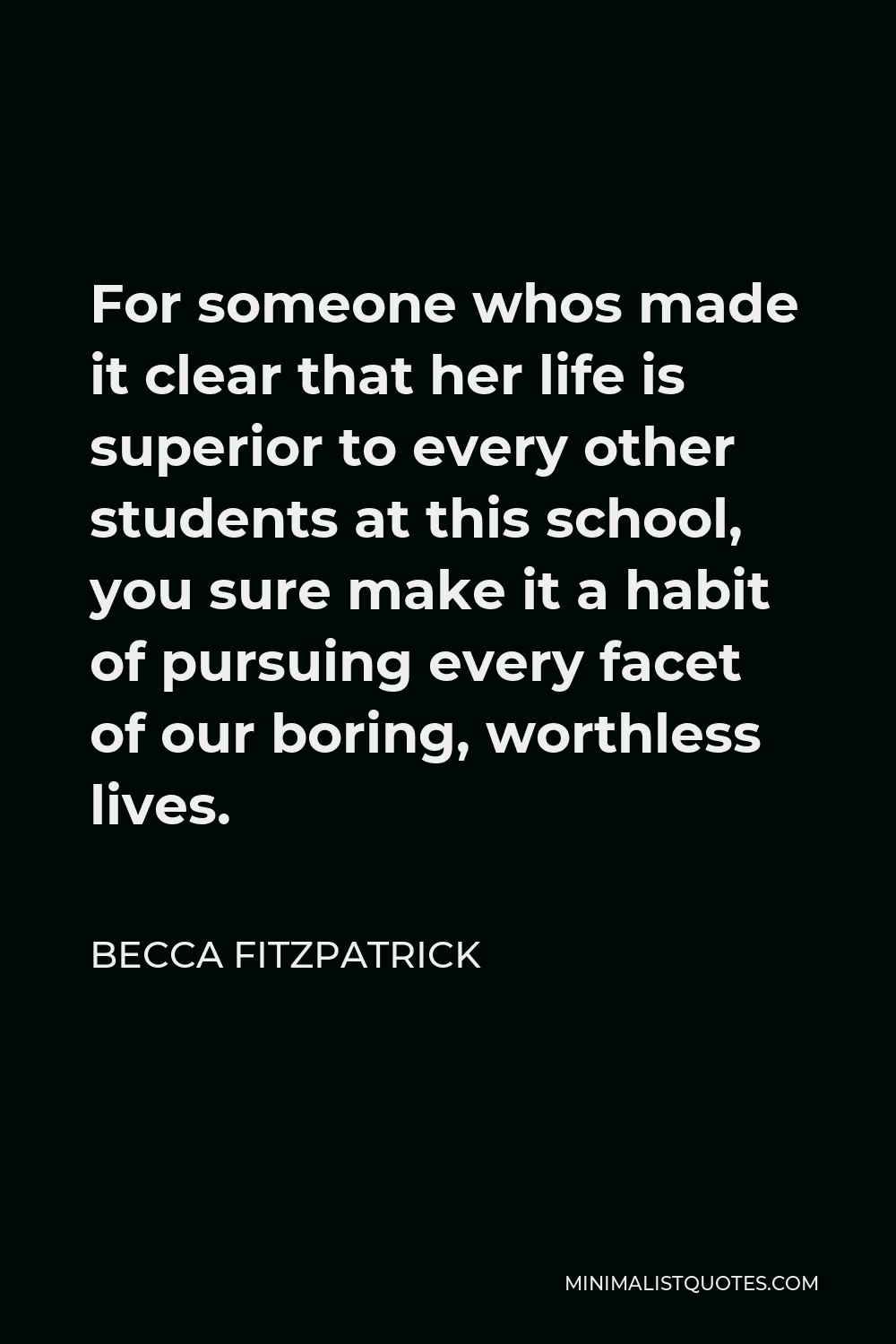 Becca Fitzpatrick Quote - For someone whos made it clear that her life is superior to every other students at this school, you sure make it a habit of pursuing every facet of our boring, worthless lives.