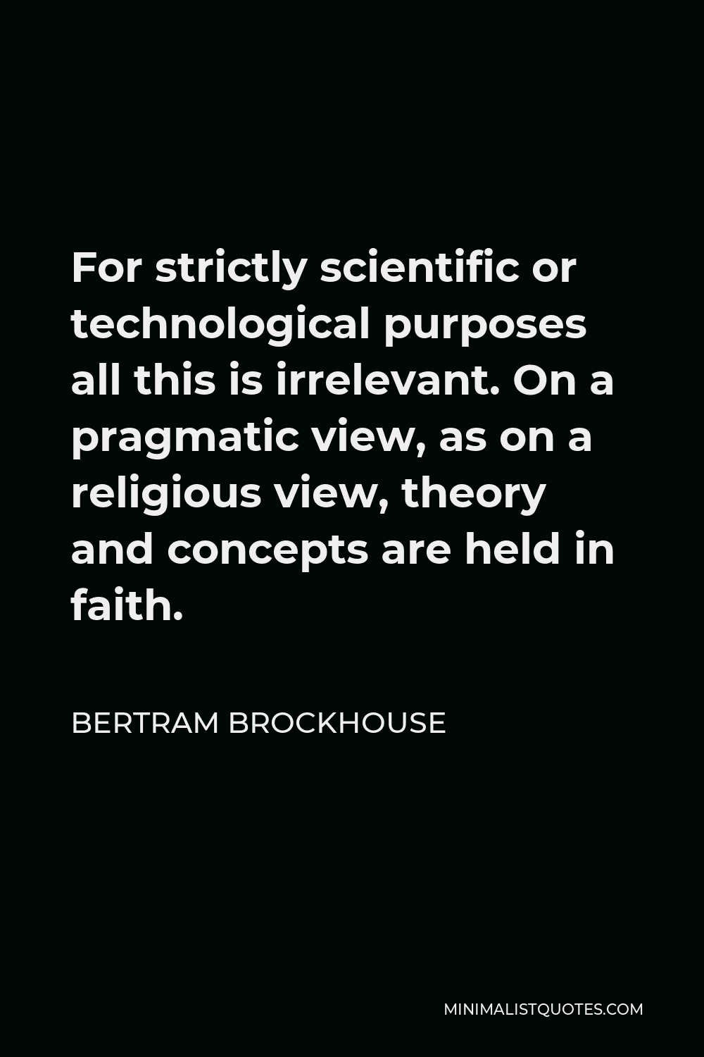 Bertram Brockhouse Quote - For strictly scientific or technological purposes all this is irrelevant. On a pragmatic view, as on a religious view, theory and concepts are held in faith.