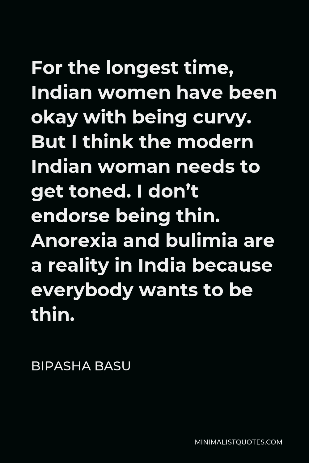 Bipasha Basu Quote - For the longest time, Indian women have been okay with being curvy. But I think the modern Indian woman needs to get toned. I don’t endorse being thin. Anorexia and bulimia are a reality in India because everybody wants to be thin.