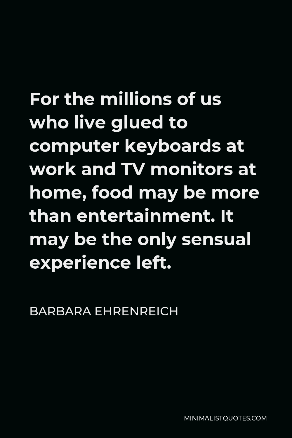 Barbara Ehrenreich Quote - For the millions of us who live glued to computer keyboards at work and TV monitors at home, food may be more than entertainment. It may be the only sensual experience left.