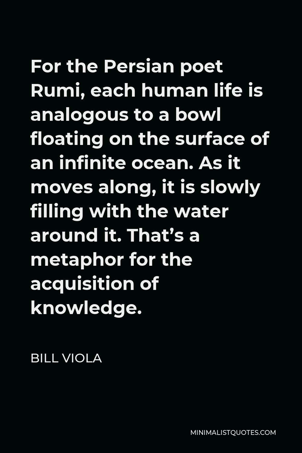 Bill Viola Quote - For the Persian poet Rumi, each human life is analogous to a bowl floating on the surface of an infinite ocean. As it moves along, it is slowly filling with the water around it. That’s a metaphor for the acquisition of knowledge.