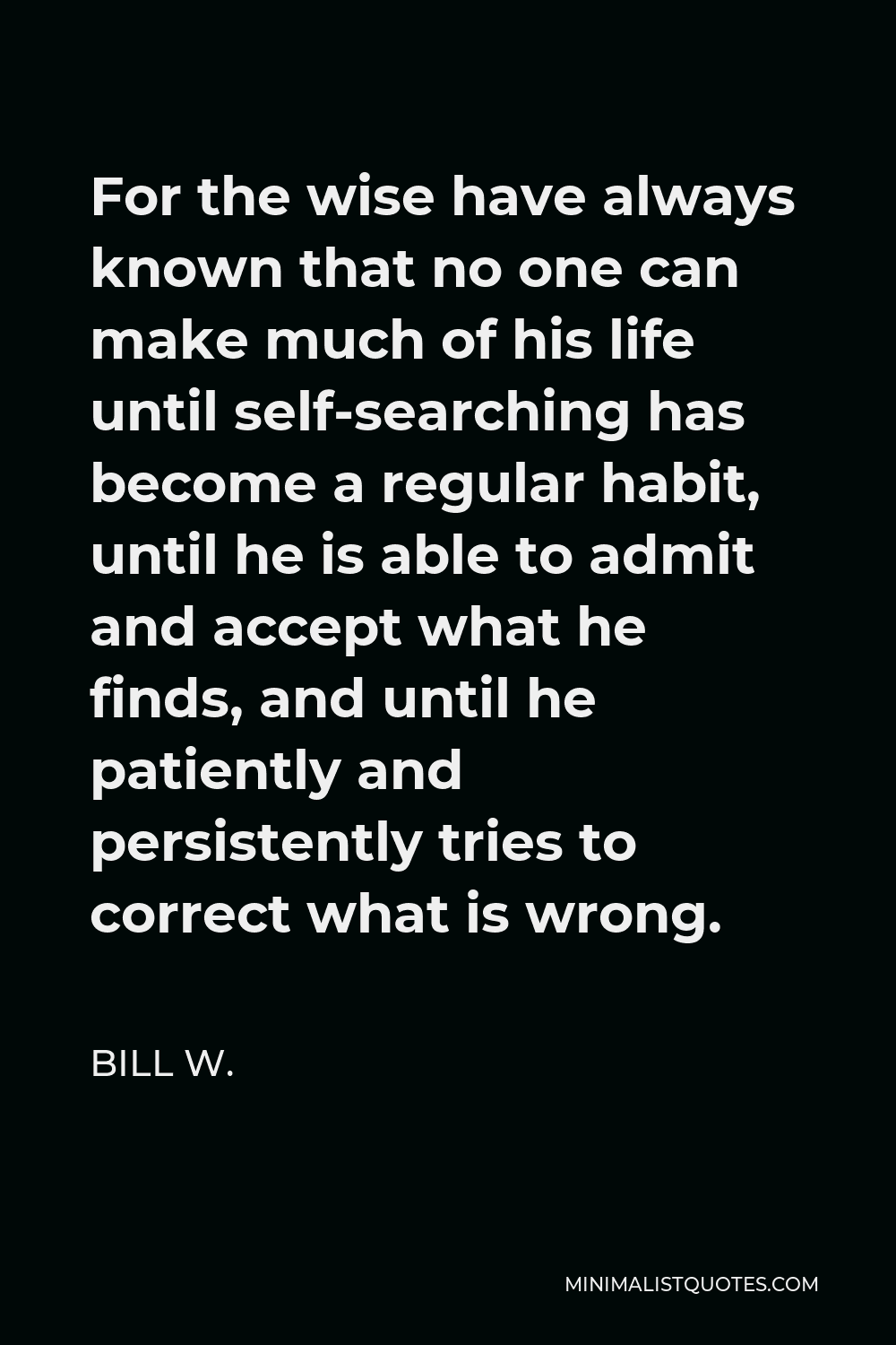 Bill W. Quote - For the wise have always known that no one can make much of his life until self-searching has become a regular habit, until he is able to admit and accept what he finds, and until he patiently and persistently tries to correct what is wrong.