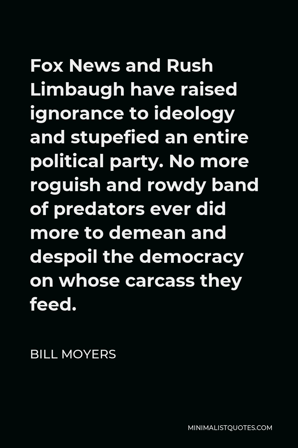 Bill Moyers Quote - Fox News and Rush Limbaugh have raised ignorance to ideology and stupefied an entire political party. No more roguish and rowdy band of predators ever did more to demean and despoil the democracy on whose carcass they feed.