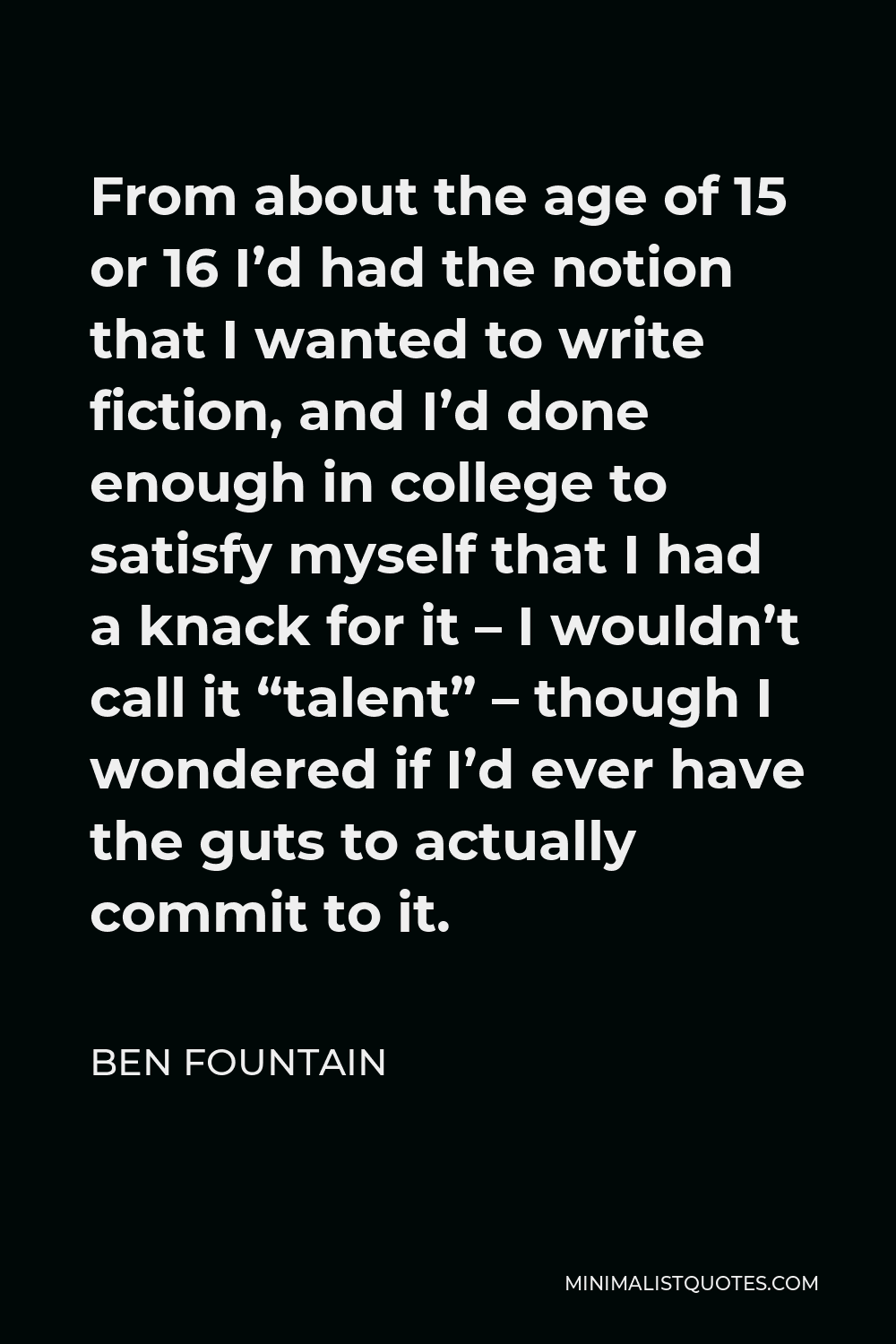 Ben Fountain Quote - From about the age of 15 or 16 I’d had the notion that I wanted to write fiction, and I’d done enough in college to satisfy myself that I had a knack for it – I wouldn’t call it “talent” – though I wondered if I’d ever have the guts to actually commit to it.