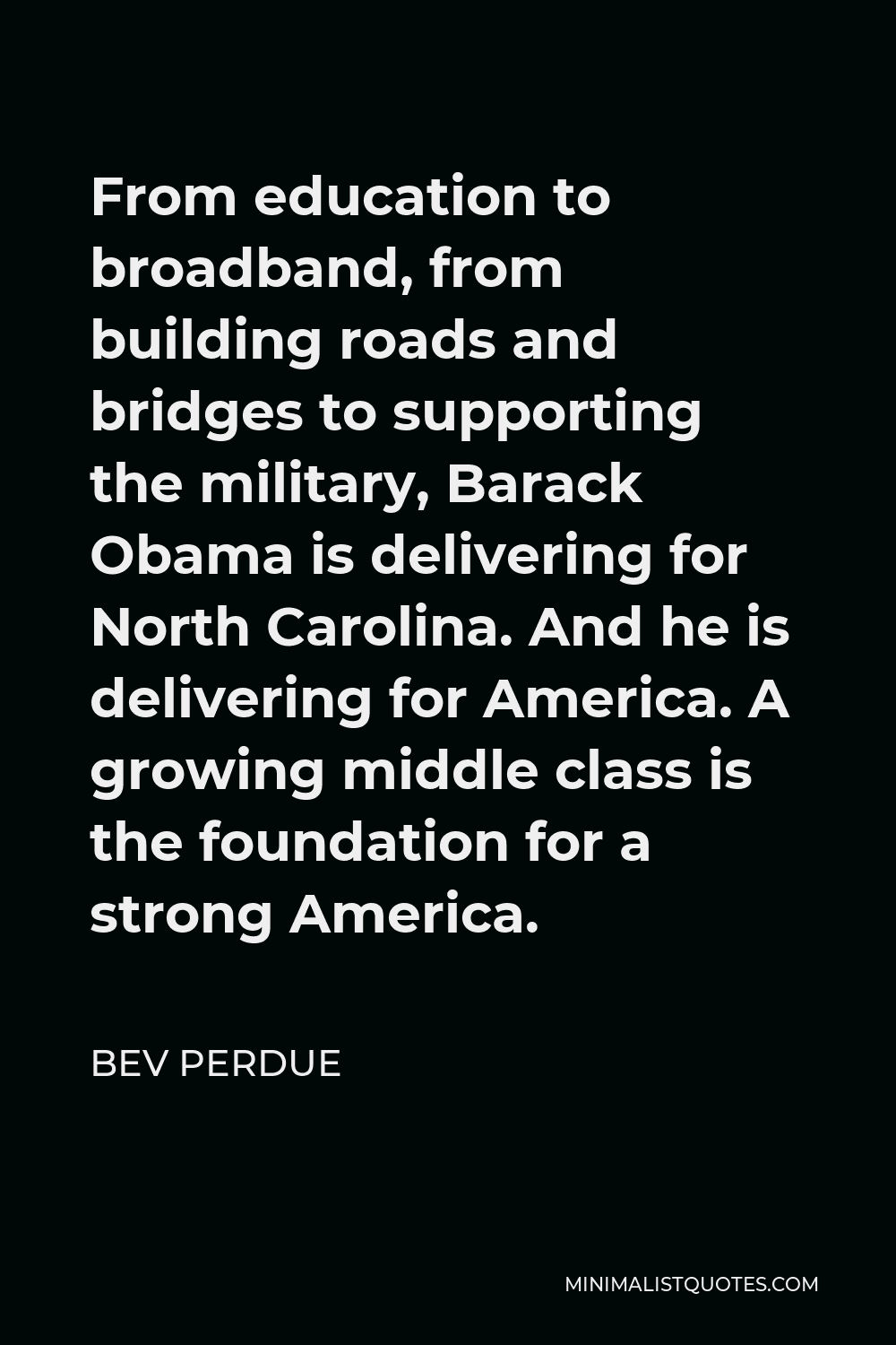 Bev Perdue Quote - From education to broadband, from building roads and bridges to supporting the military, Barack Obama is delivering for North Carolina. And he is delivering for America. A growing middle class is the foundation for a strong America.