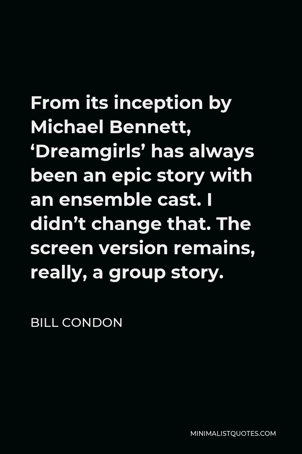 Bill Condon Quote - From its inception by Michael Bennett, ‘Dreamgirls’ has always been an epic story with an ensemble cast. I didn’t change that. The screen version remains, really, a group story.