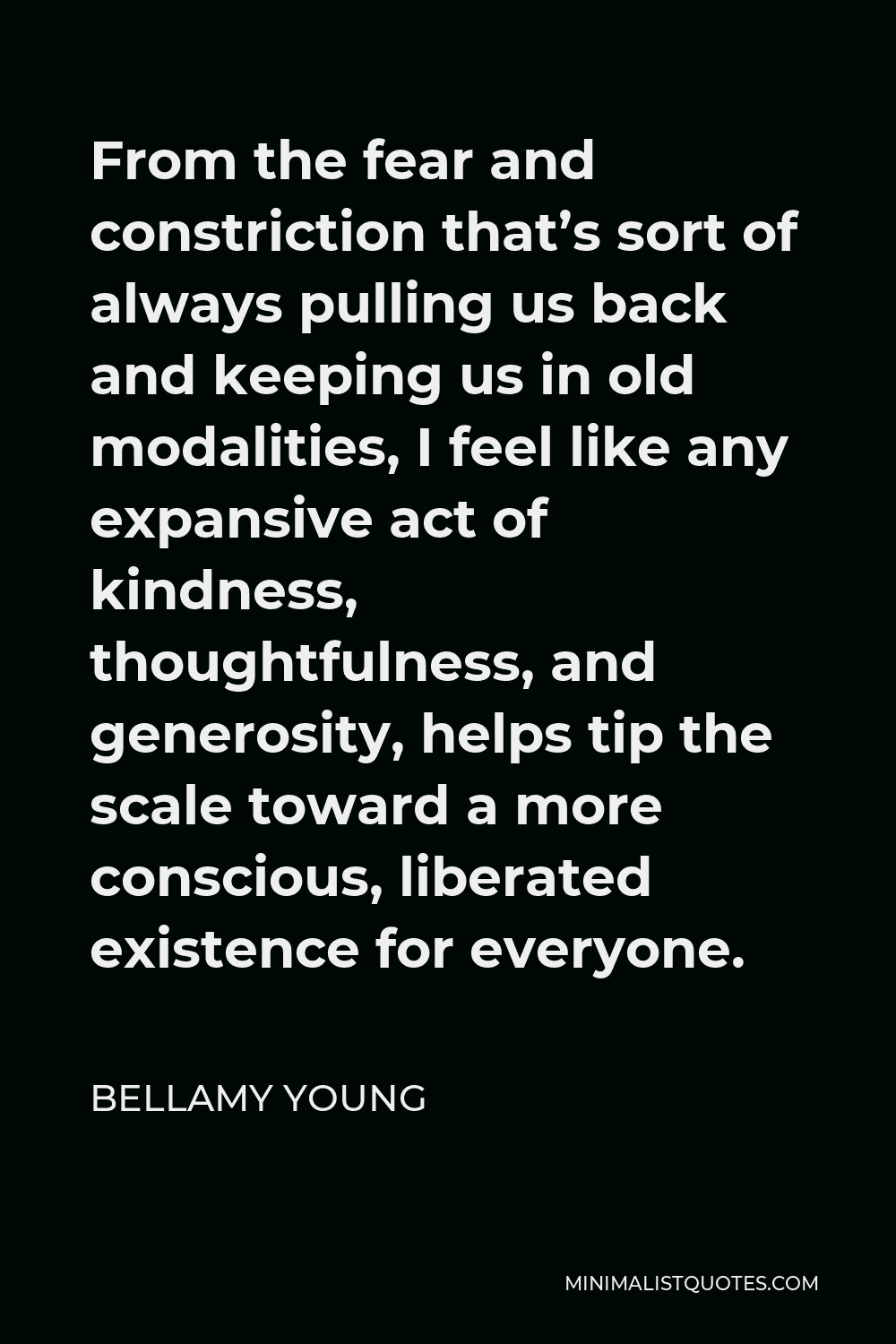 Bellamy Young Quote - From the fear and constriction that’s sort of always pulling us back and keeping us in old modalities, I feel like any expansive act of kindness, thoughtfulness, and generosity, helps tip the scale toward a more conscious, liberated existence for everyone.
