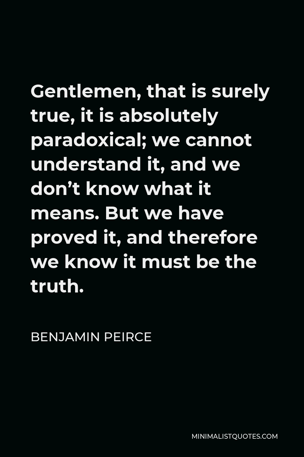 Benjamin Peirce Quote - Gentlemen, that is surely true, it is absolutely paradoxical; we cannot understand it, and we don’t know what it means. But we have proved it, and therefore we know it must be the truth.