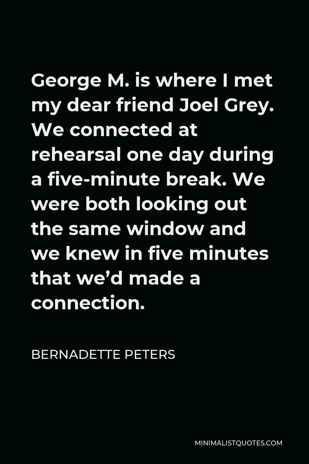 Bernadette Peters Quote - George M. is where I met my dear friend Joel Grey. We connected at rehearsal one day during a five-minute break. We were both looking out the same window and we knew in five minutes that we’d made a connection.