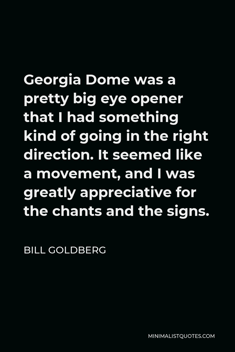 Bill Goldberg Quote - Georgia Dome was a pretty big eye opener that I had something kind of going in the right direction. It seemed like a movement, and I was greatly appreciative for the chants and the signs.