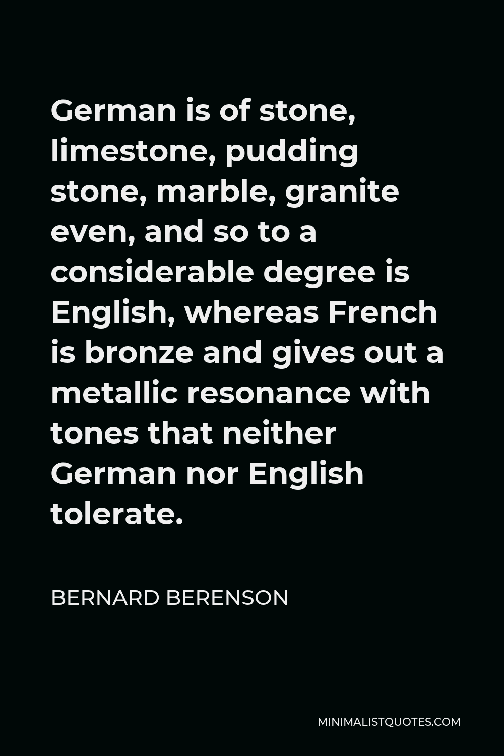 Bernard Berenson Quote - German is of stone, limestone, pudding stone, marble, granite even, and so to a considerable degree is English, whereas French is bronze and gives out a metallic resonance with tones that neither German nor English tolerate.