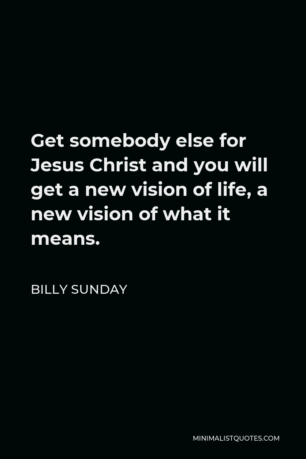 Billy Sunday Quote - Get somebody else for Jesus Christ and you will get a new vision of life, a new vision of what it means.