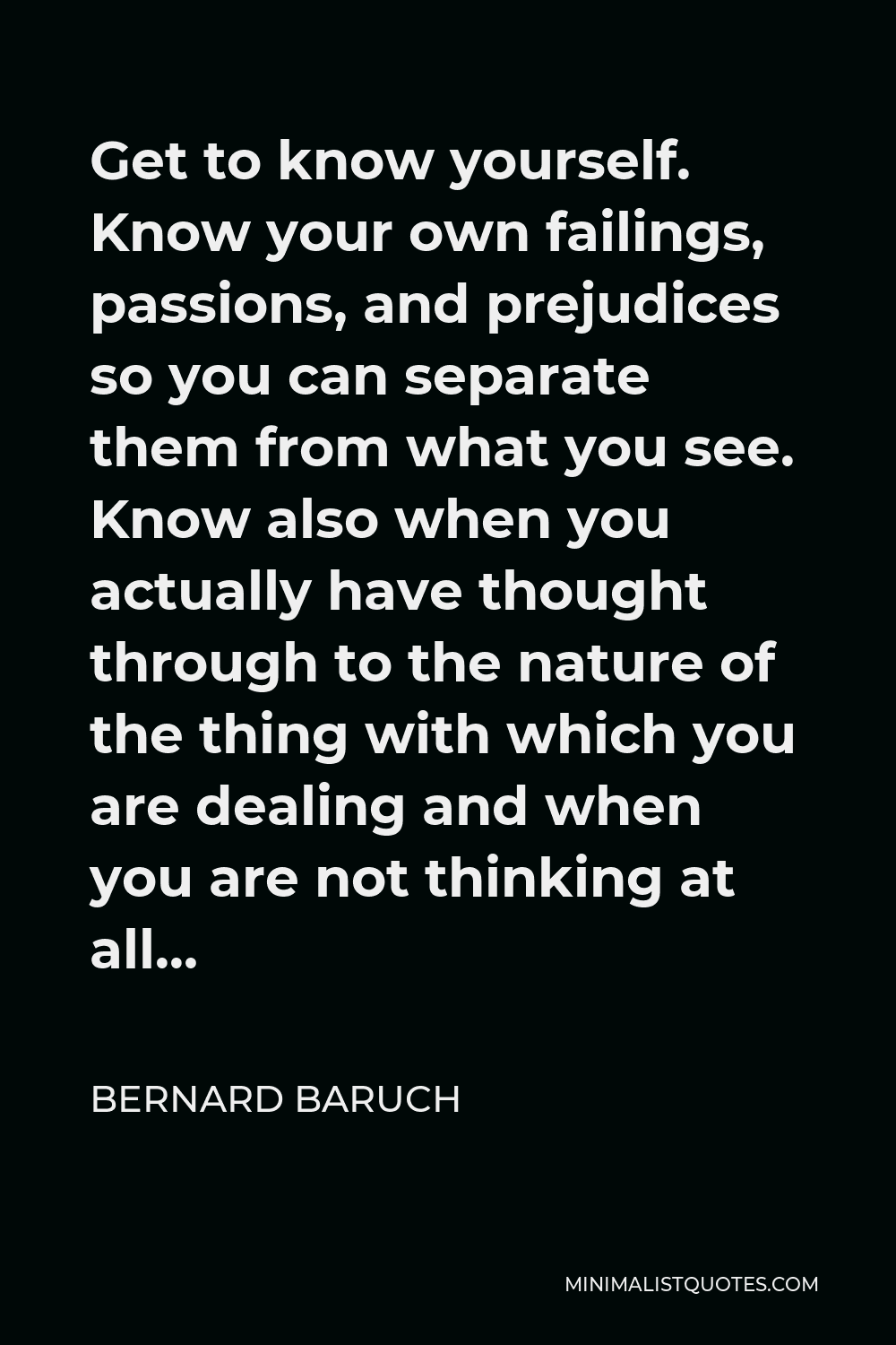 Bernard Baruch Quote - Get to know yourself. Know your own failings, passions, and prejudices so you can separate them from what you see. Know also when you actually have thought through to the nature of the thing with which you are dealing and when you are not thinking at all…