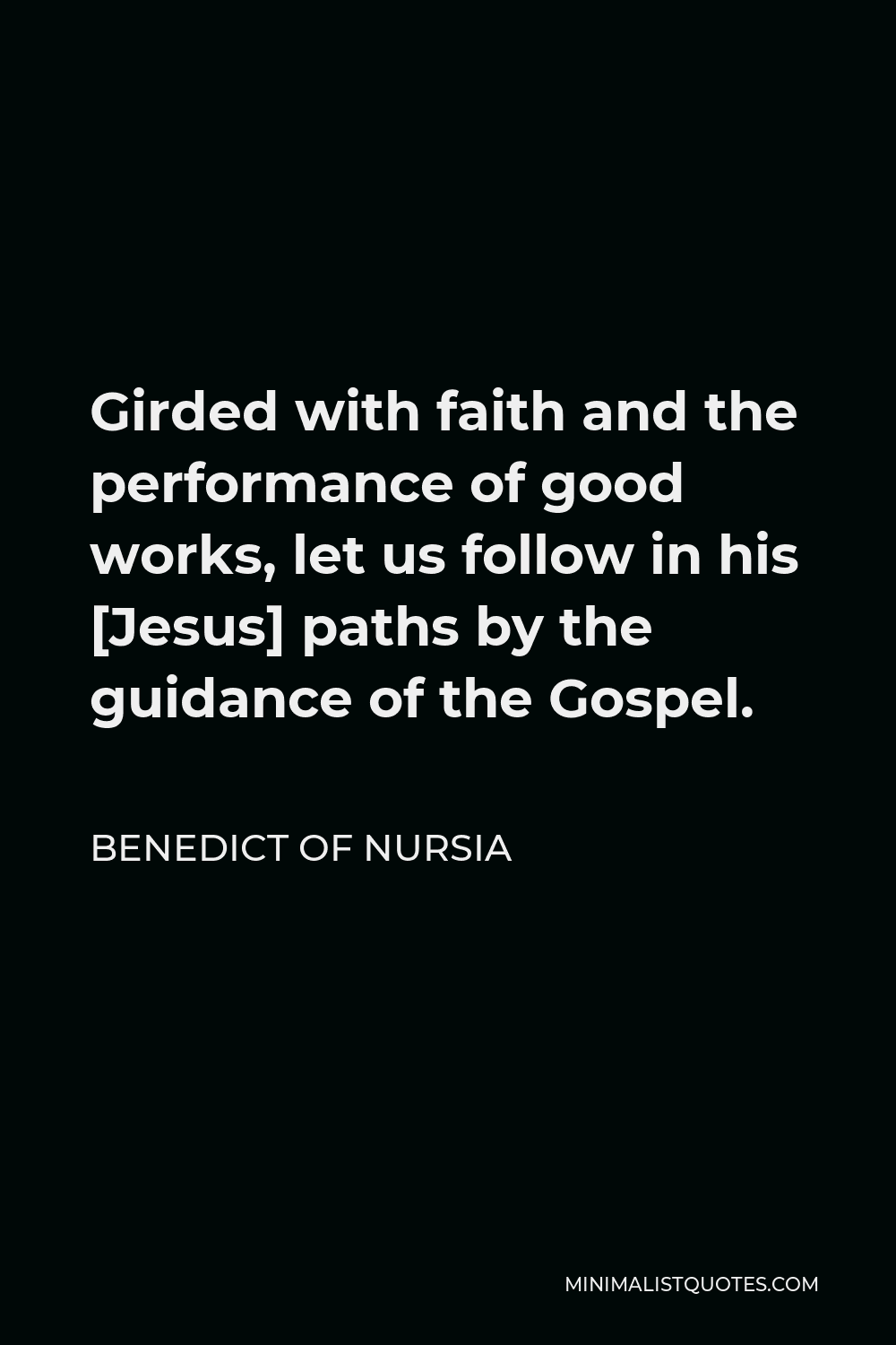Benedict of Nursia Quote - Girded with faith and the performance of good works, let us follow in his [Jesus] paths by the guidance of the Gospel.