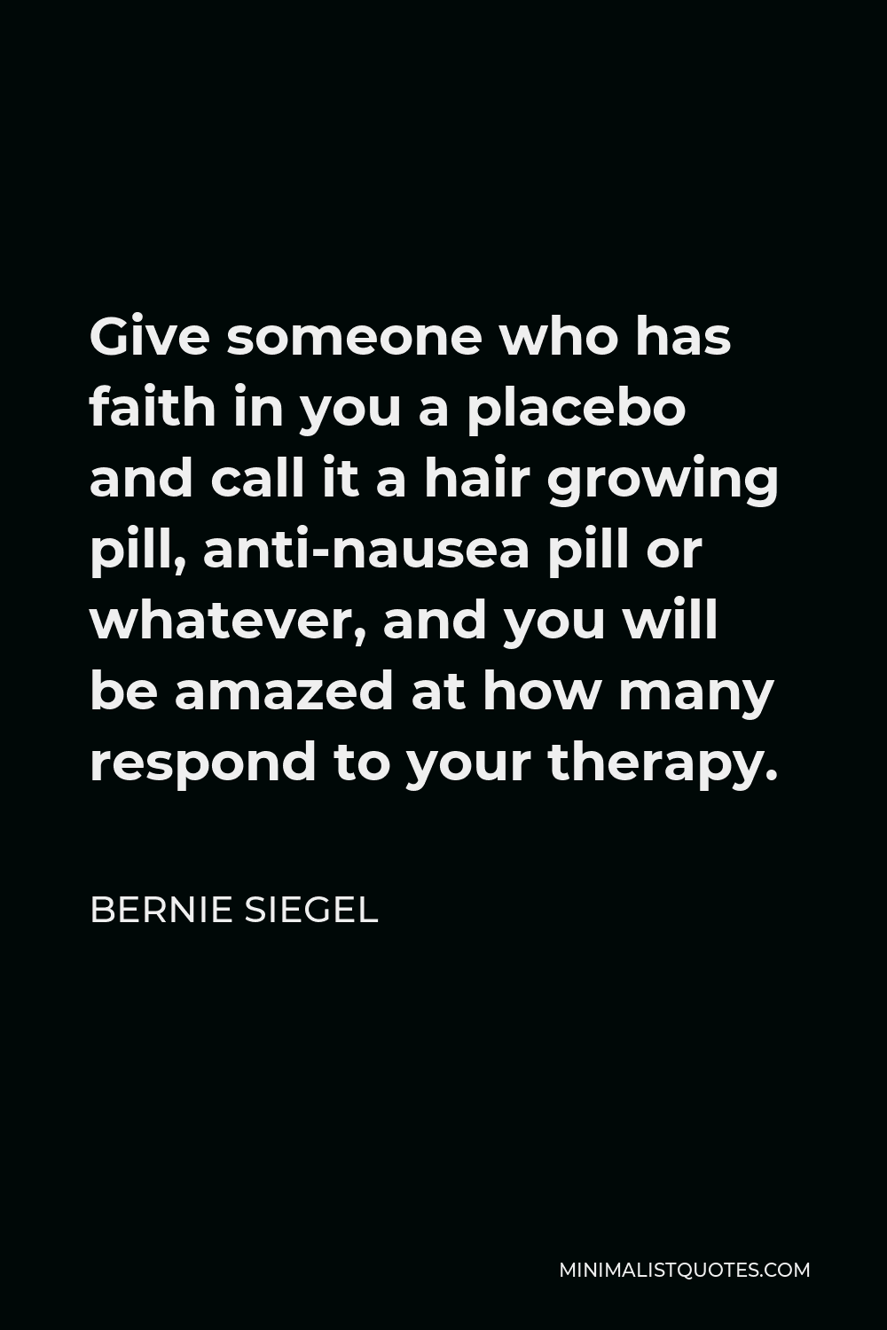 Bernie Siegel Quote - Give someone who has faith in you a placebo and call it a hair growing pill, anti-nausea pill or whatever, and you will be amazed at how many respond to your therapy.