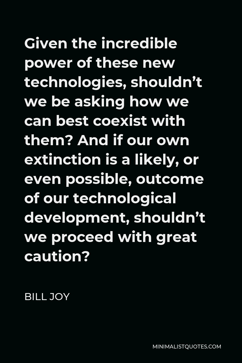 Bill Joy Quote - Given the incredible power of these new technologies, shouldn’t we be asking how we can best coexist with them? And if our own extinction is a likely, or even possible, outcome of our technological development, shouldn’t we proceed with great caution?