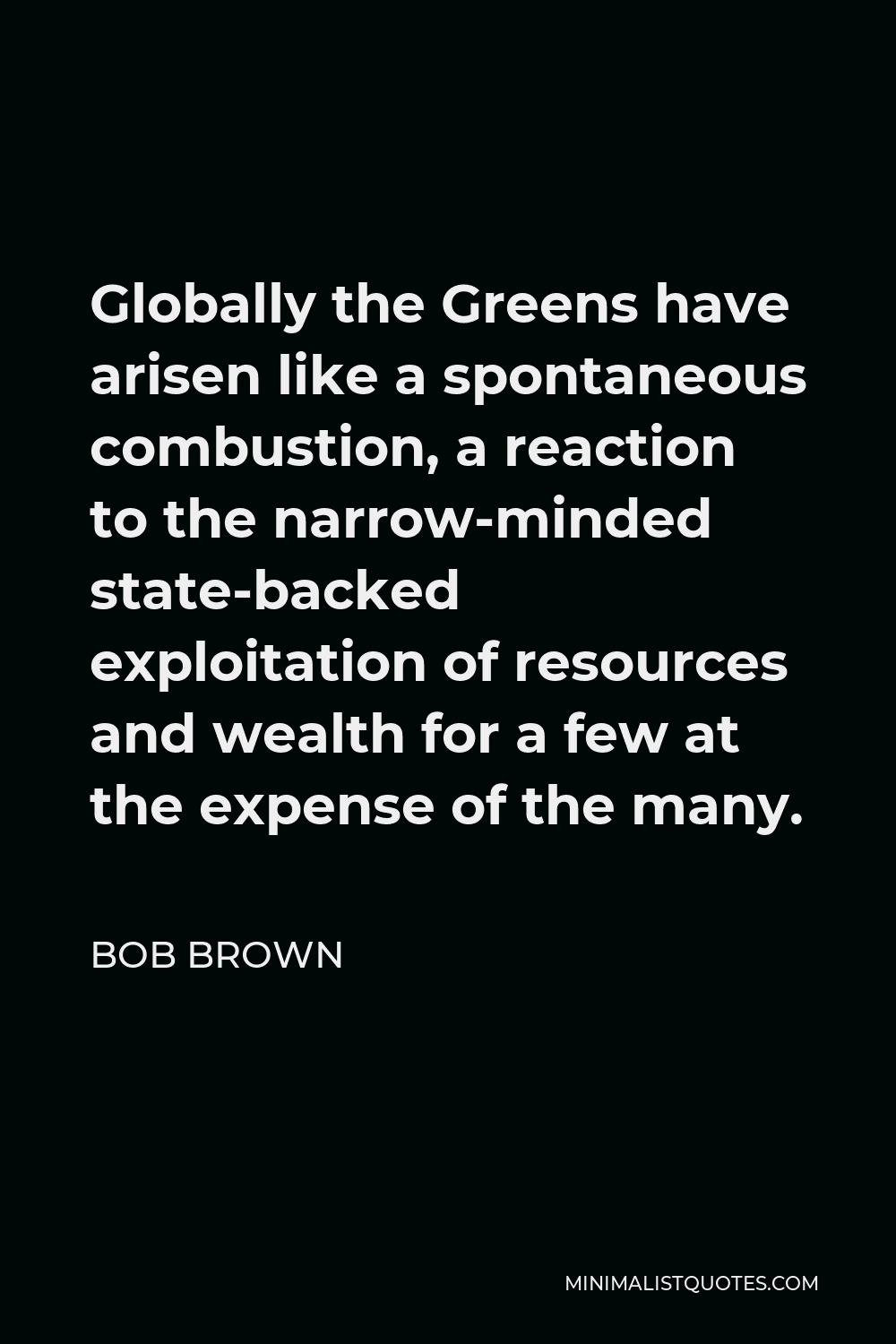 Bob Brown Quote - Globally the Greens have arisen like a spontaneous combustion, a reaction to the narrow-minded state-backed exploitation of resources and wealth for a few at the expense of the many.