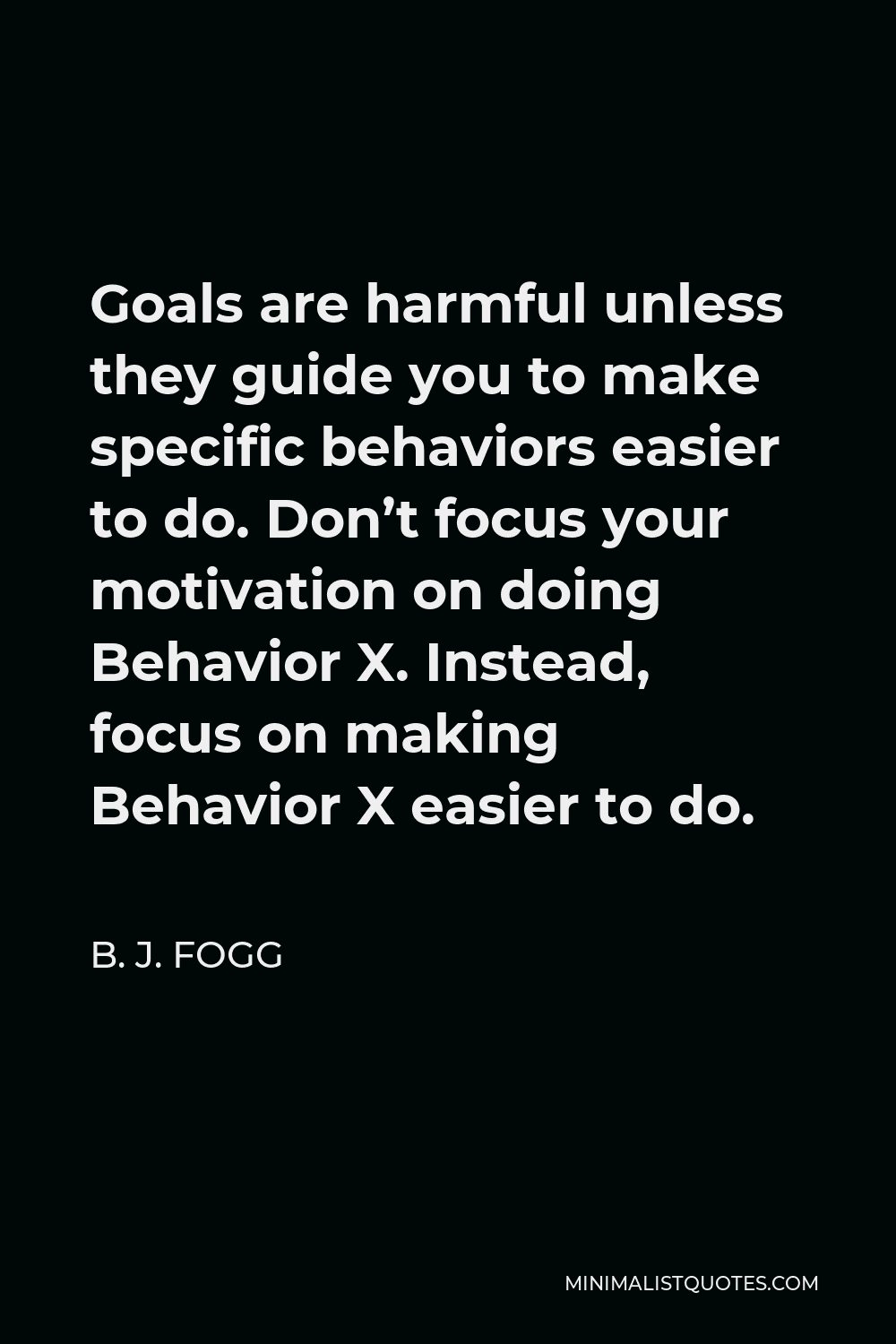 B. J. Fogg Quote - Goals are harmful unless they guide you to make specific behaviors easier to do. Don’t focus your motivation on doing Behavior X. Instead, focus on making Behavior X easier to do.