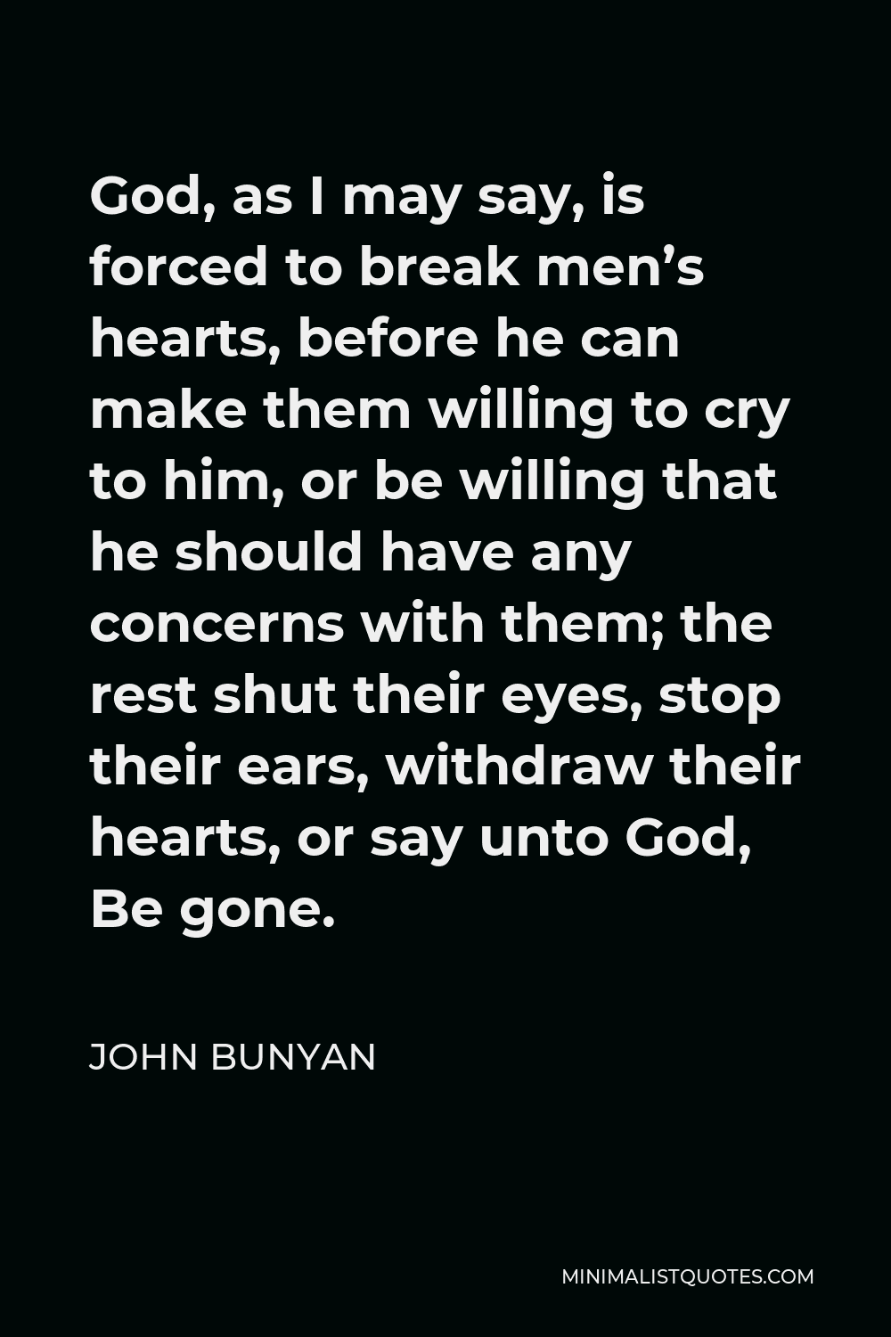 John Bunyan Quote - God, as I may say, is forced to break men’s hearts, before he can make them willing to cry to him, or be willing that he should have any concerns with them; the rest shut their eyes, stop their ears, withdraw their hearts, or say unto God, Be gone.