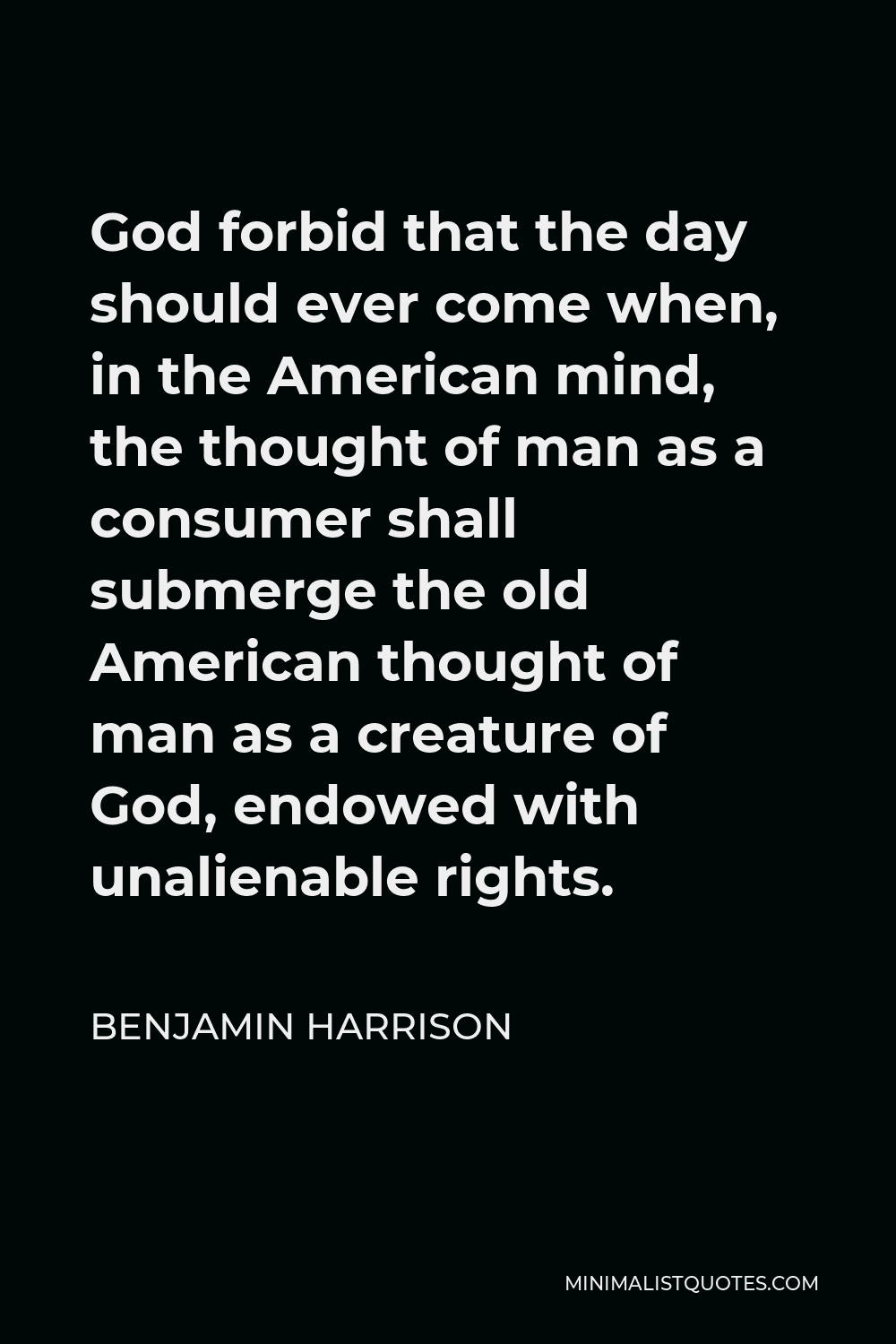 Benjamin Harrison Quote - God forbid that the day should ever come when, in the American mind, the thought of man as a consumer shall submerge the old American thought of man as a creature of God, endowed with unalienable rights.