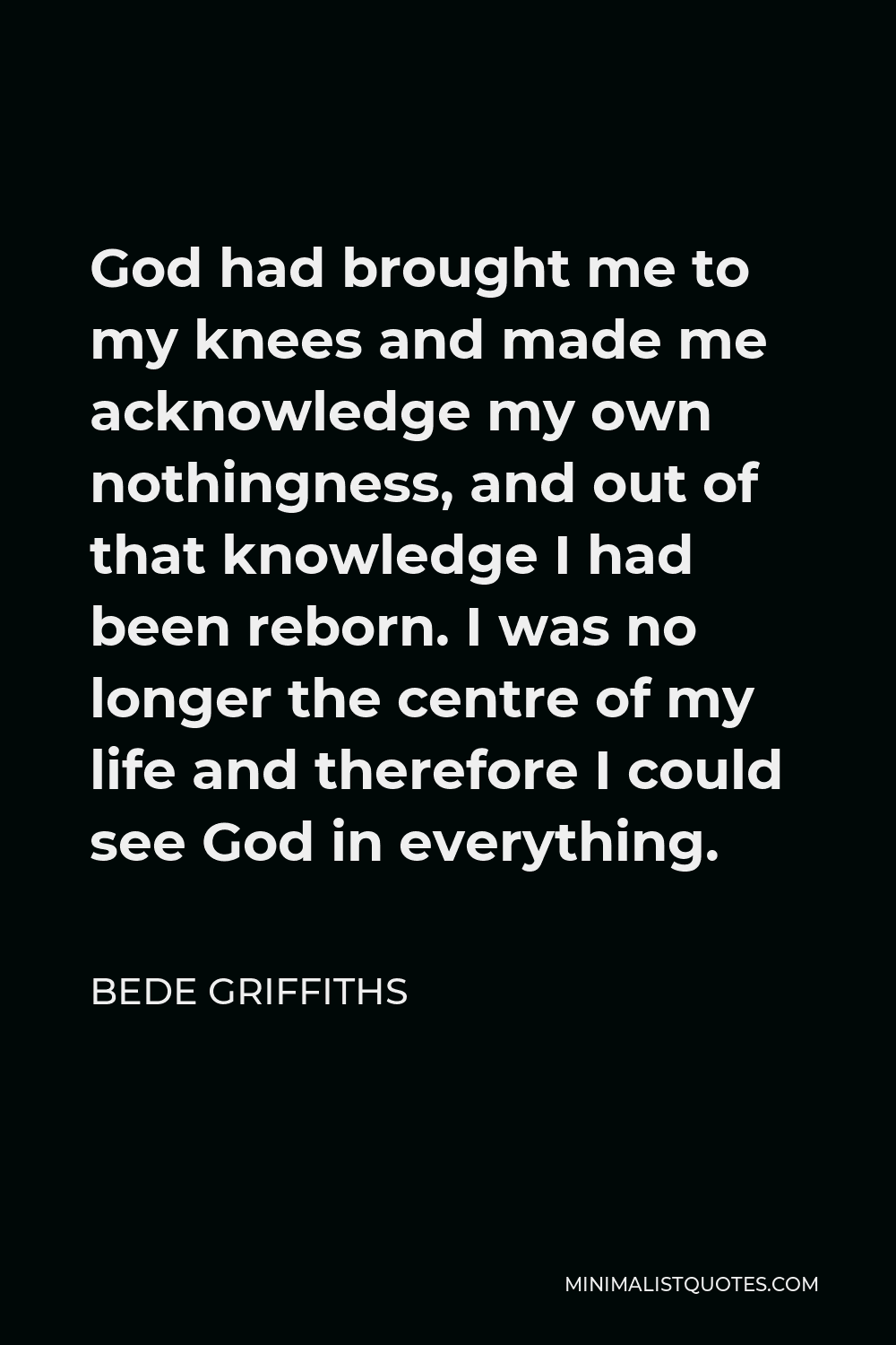 Bede Griffiths Quote - God had brought me to my knees and made me acknowledge my own nothingness, and out of that knowledge I had been reborn. I was no longer the centre of my life and therefore I could see God in everything.