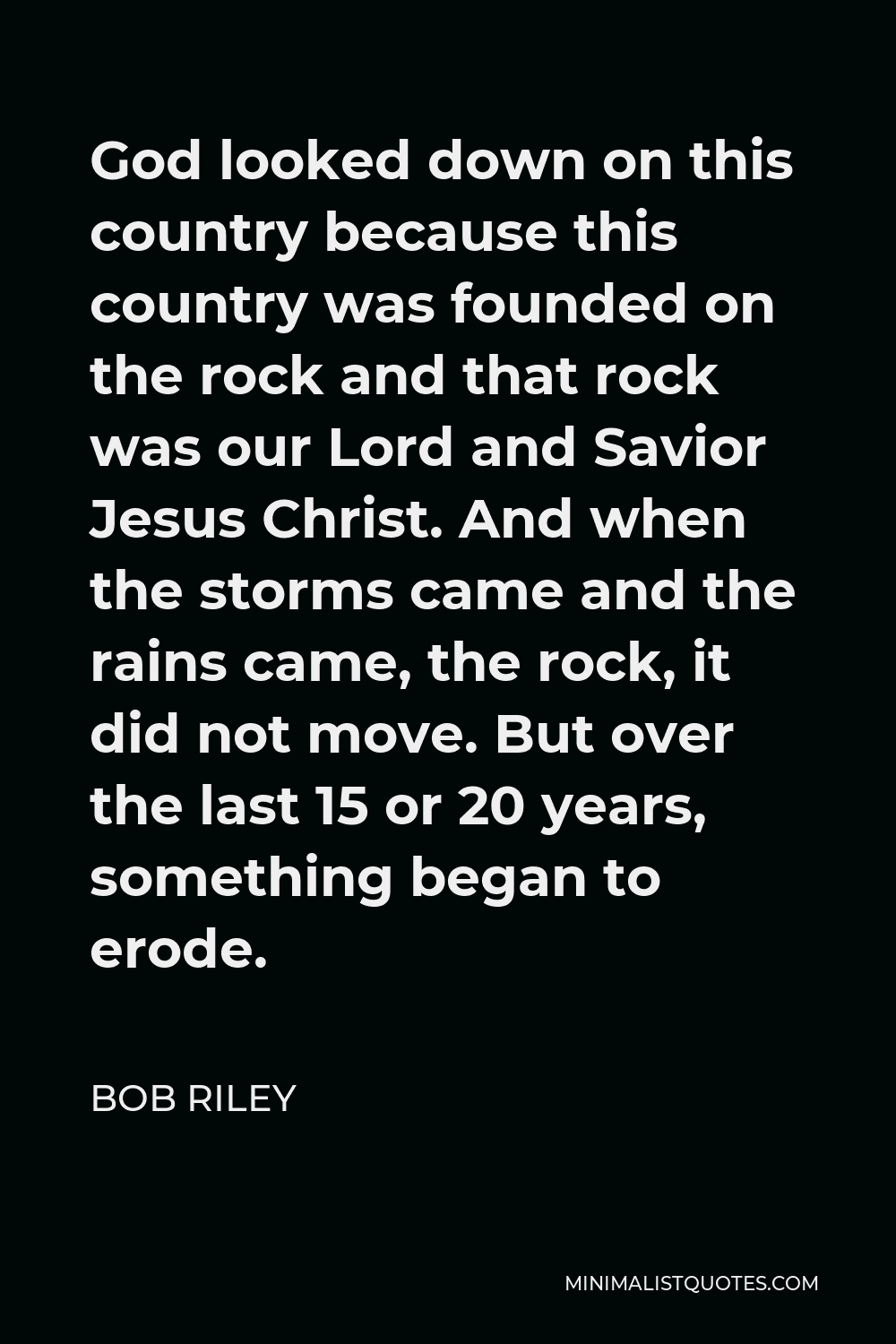 Bob Riley Quote - God looked down on this country because this country was founded on the rock and that rock was our Lord and Savior Jesus Christ. And when the storms came and the rains came, the rock, it did not move. But over the last 15 or 20 years, something began to erode.