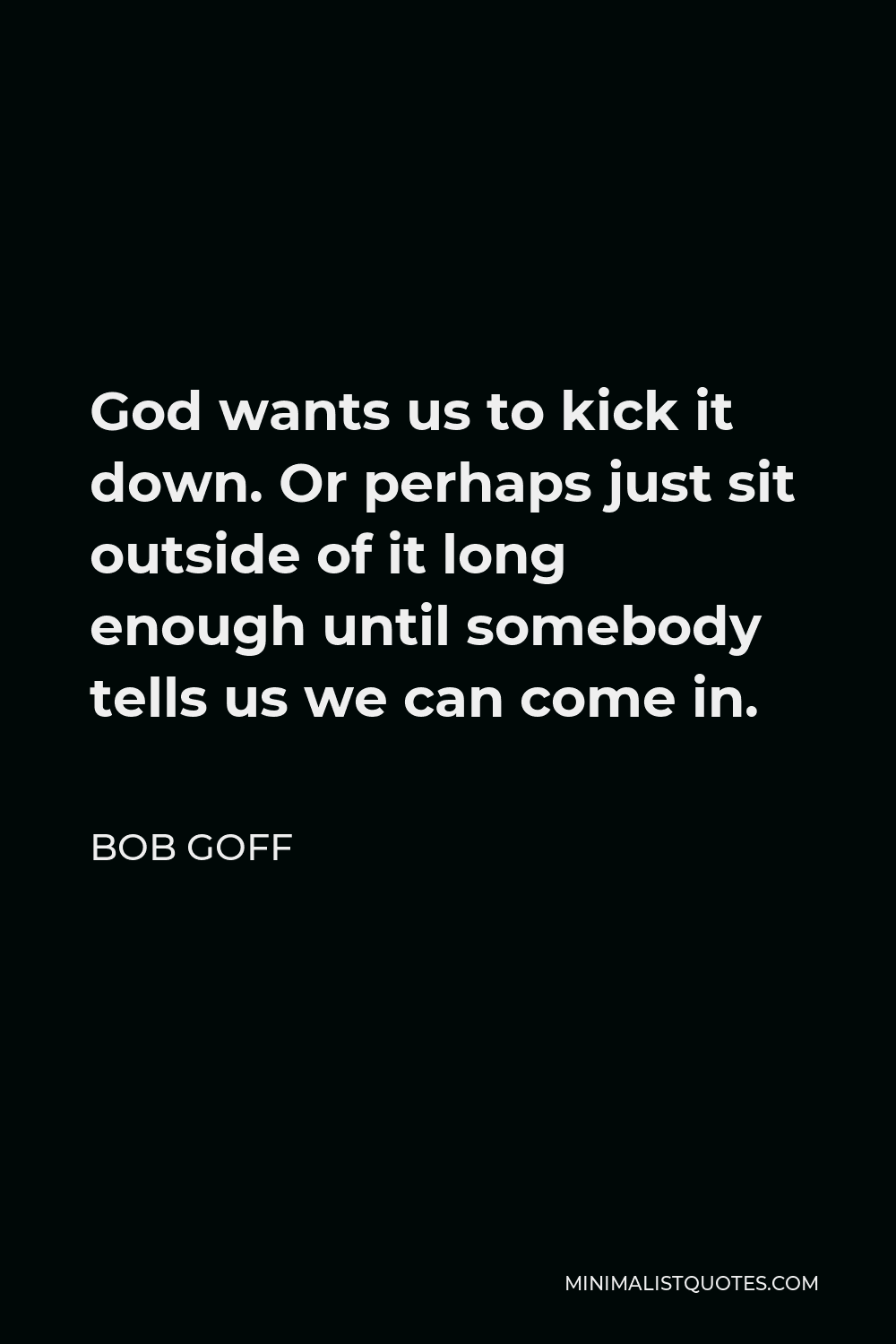 Bob Goff Quote - God wants us to kick it down. Or perhaps just sit outside of it long enough until somebody tells us we can come in.
