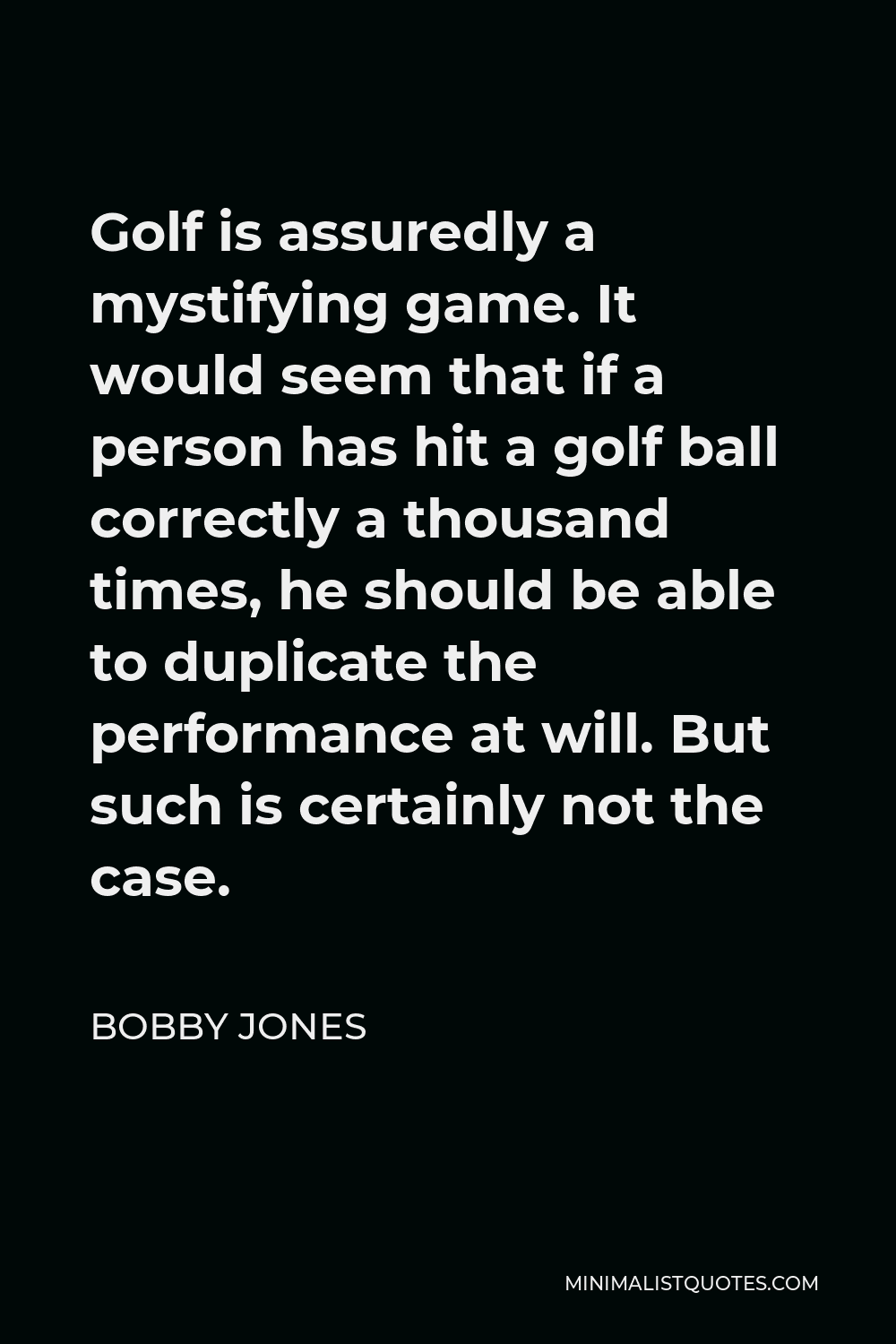 Bobby Jones Quote - Golf is assuredly a mystifying game. It would seem that if a person has hit a golf ball correctly a thousand times, he should be able to duplicate the performance at will. But such is certainly not the case.