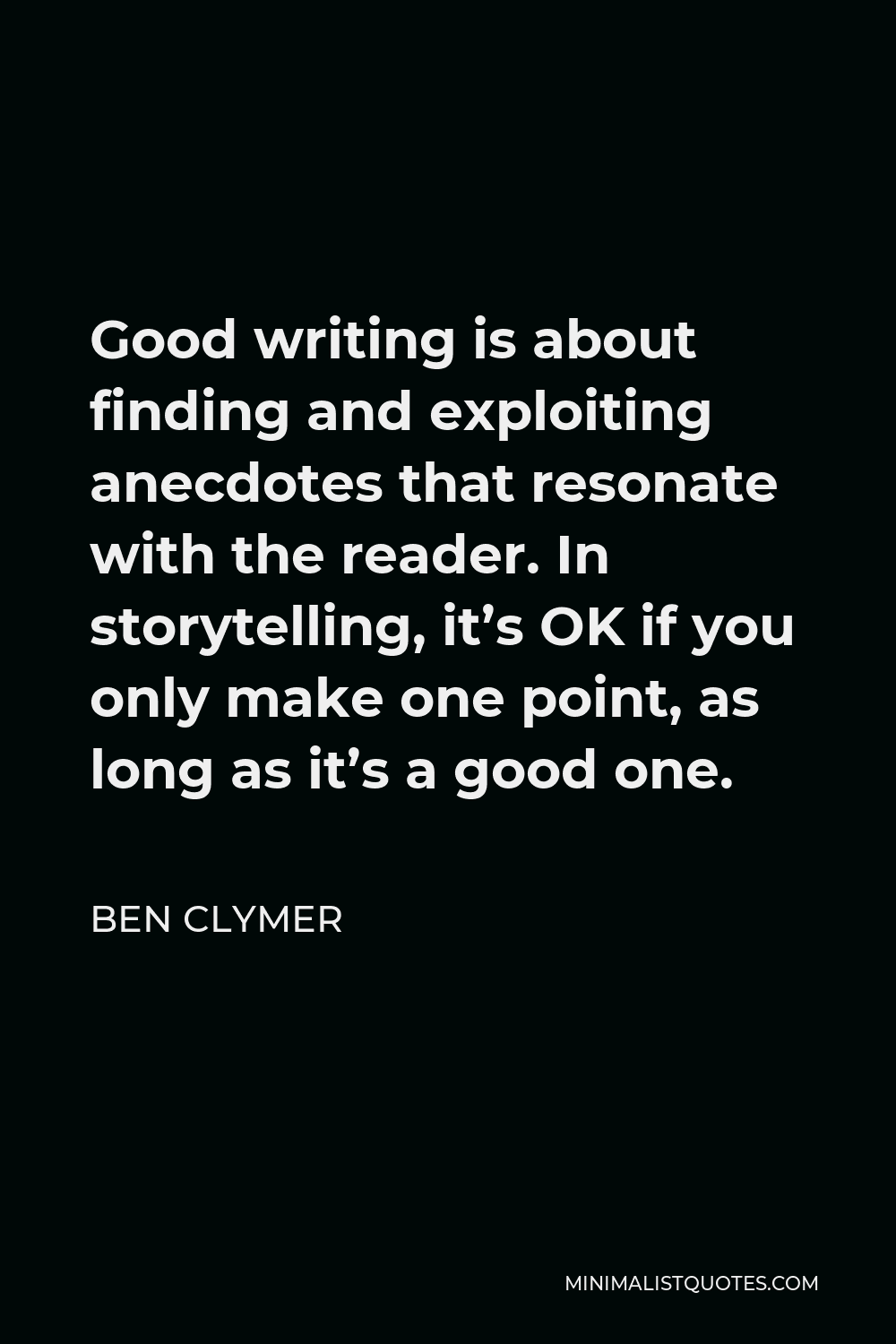 Ben Clymer Quote - Good writing is about finding and exploiting anecdotes that resonate with the reader. In storytelling, it’s OK if you only make one point, as long as it’s a good one.