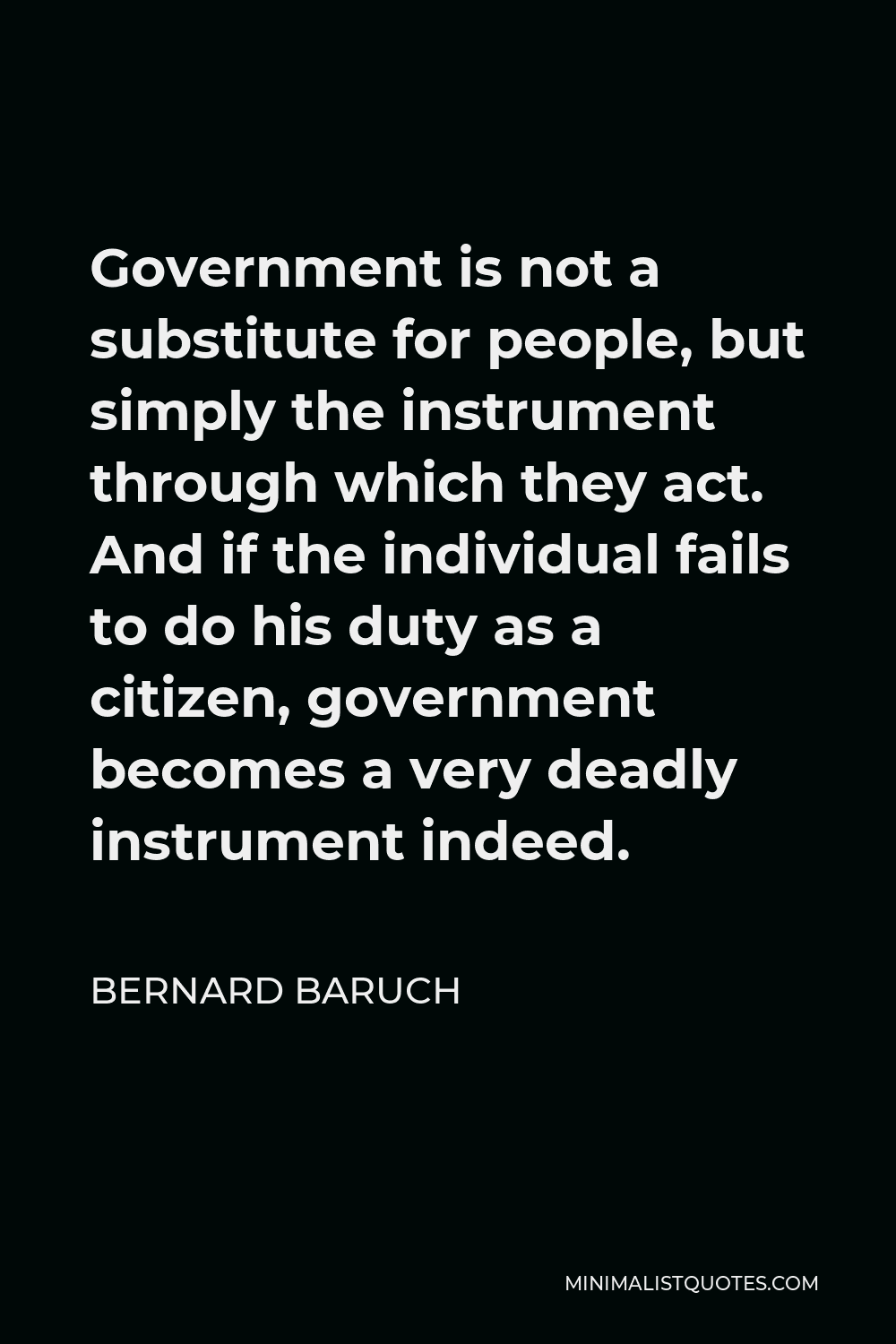 Bernard Baruch Quote - Government is not a substitute for people, but simply the instrument through which they act. And if the individual fails to do his duty as a citizen, government becomes a very deadly instrument indeed.