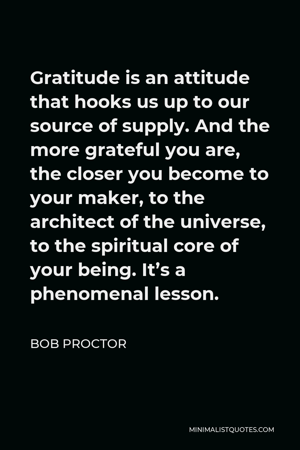 Bob Proctor Quote - Gratitude is an attitude that hooks us up to our source of supply. And the more grateful you are, the closer you become to your maker, to the architect of the universe, to the spiritual core of your being. It’s a phenomenal lesson.