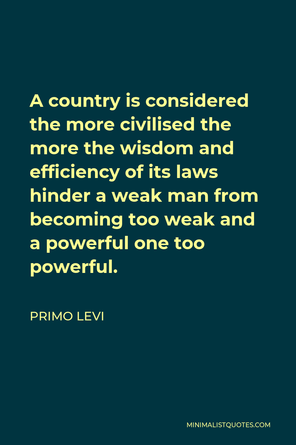 Primo Levi Quote - A country is considered the more civilised the more the wisdom and efficiency of its laws hinder a weak man from becoming too weak and a powerful one too powerful.