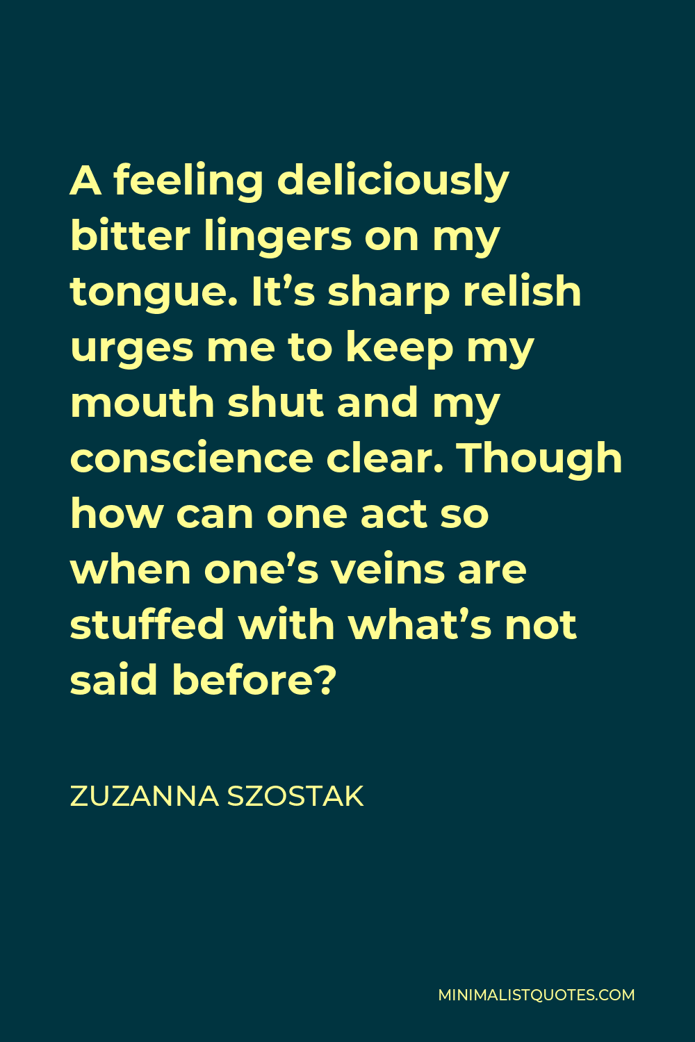 Zuzanna Szostak Quote - A feeling deliciously bitter lingers on my tongue. It’s sharp relish urges me to keep my mouth shut and my conscience clear. Though how can one act so when one’s veins are stuffed with what’s not said before?