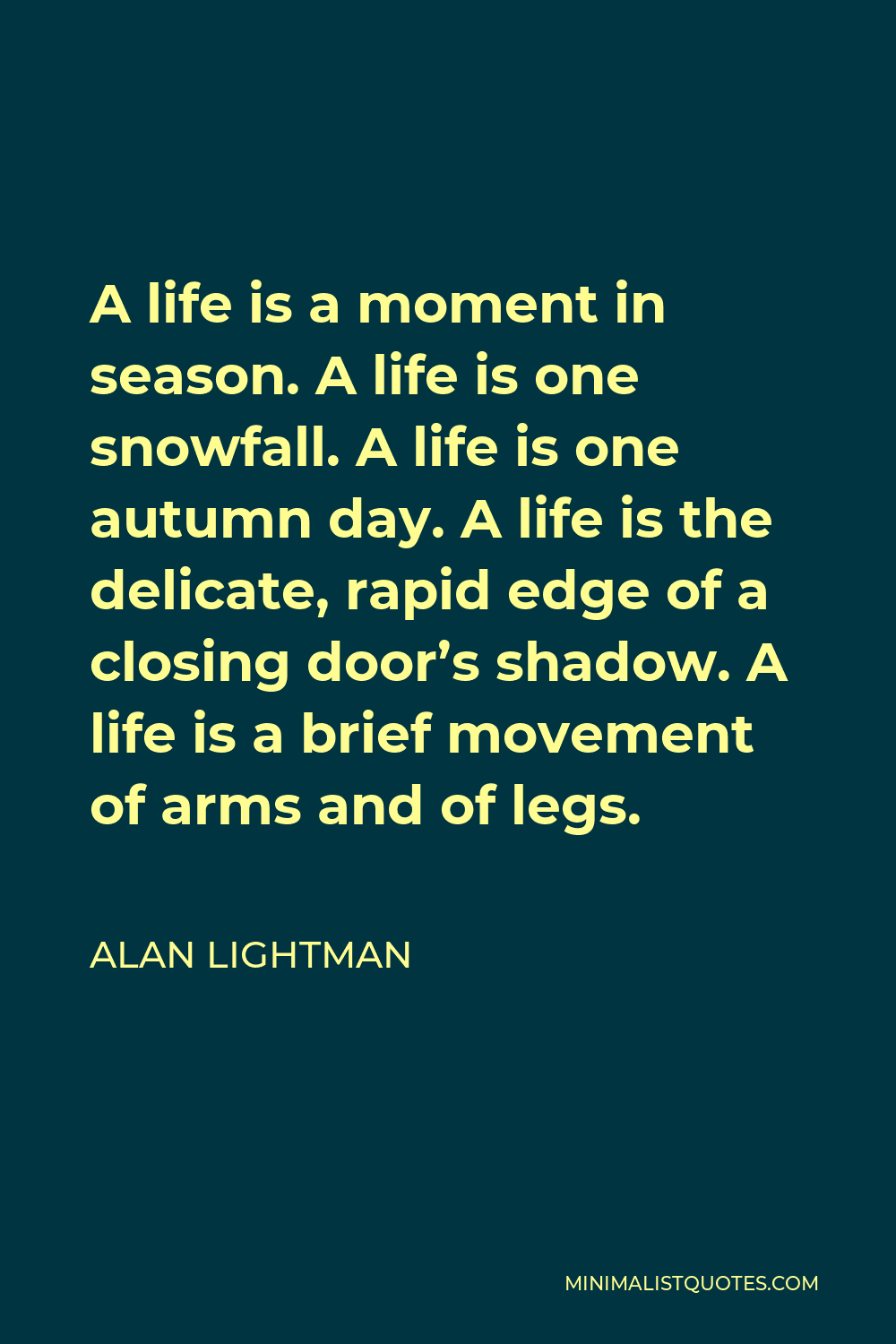 Alan Lightman Quote - A life is a moment in season. A life is one snowfall. A life is one autumn day. A life is the delicate, rapid edge of a closing door’s shadow. A life is a brief movement of arms and of legs.
