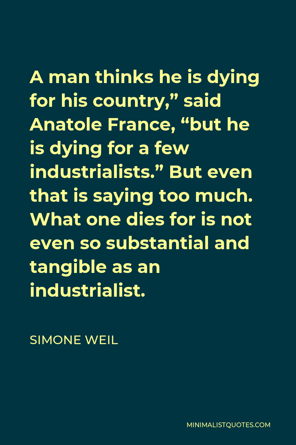 Simone Weil Quote - A man thinks he is dying for his country,” said Anatole France, “but he is dying for a few industrialists.” But even that is saying too much. What one dies for is not even so substantial and tangible as an industrialist.