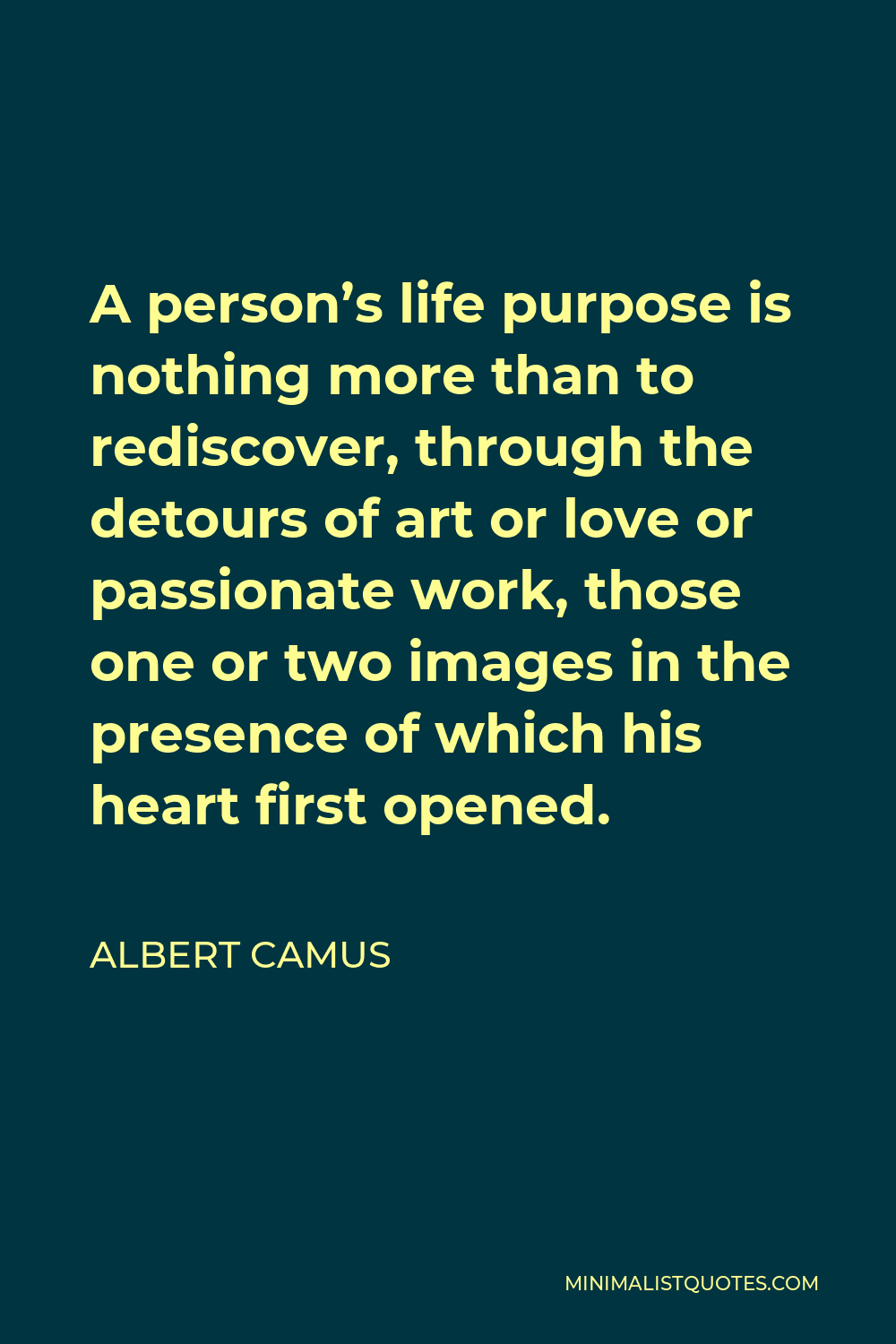 Albert Camus Quote - A person’s life purpose is nothing more than to rediscover, through the detours of art or love or passionate work, those one or two images in the presence of which his heart first opened.