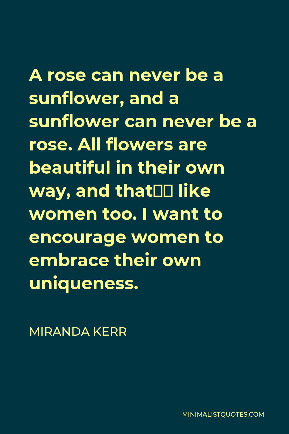 Miranda Kerr Quote - A rose can never be a sunflower, and a sunflower can never be a rose. All flowers are beautiful in their own way, and that’s like women too. I want to encourage women to embrace their own uniqueness.