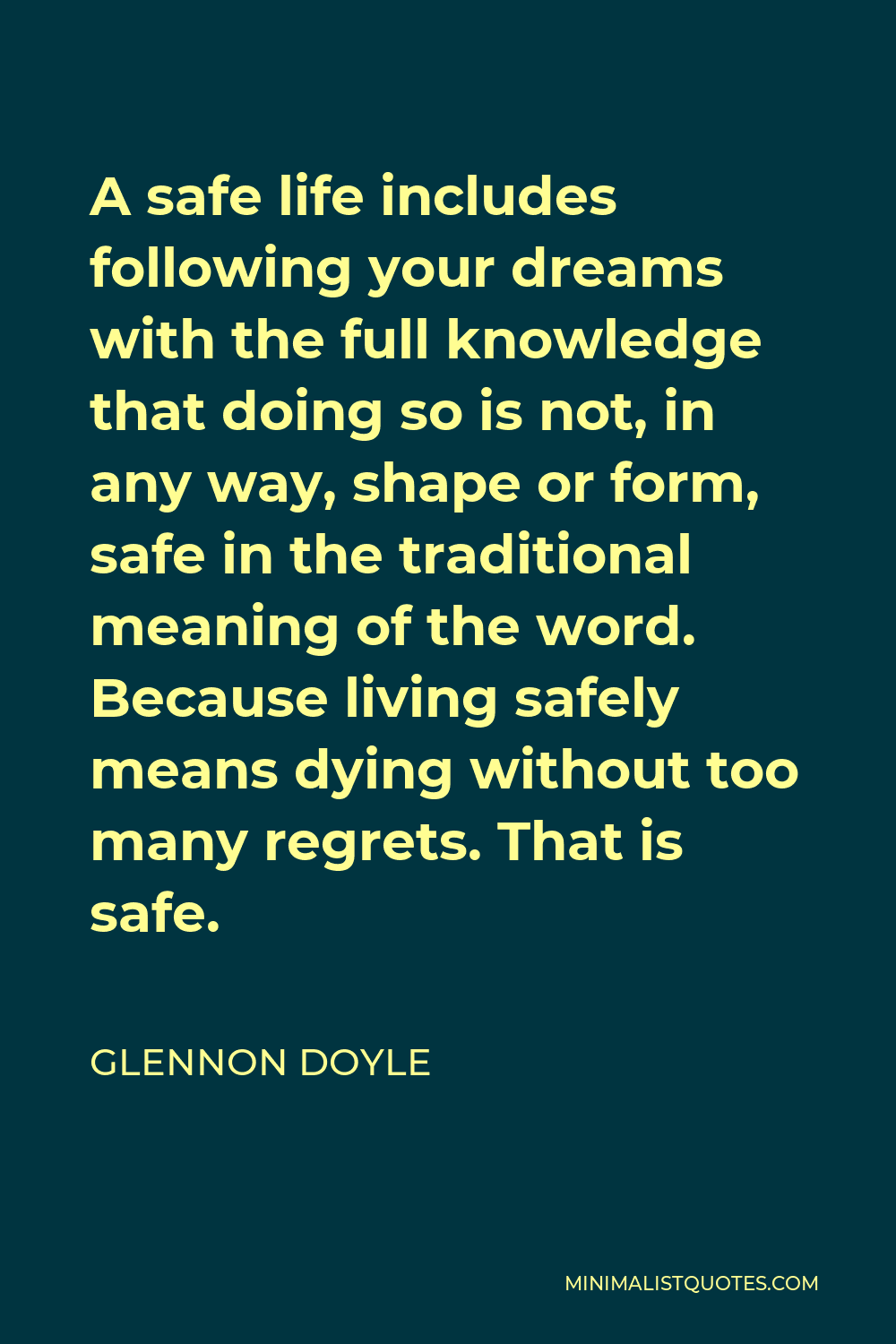 Glennon Doyle Quote - A safe life includes following your dreams with the full knowledge that doing so is not, in any way, shape or form, safe in the traditional meaning of the word. Because living safely means dying without too many regrets. That is safe.
