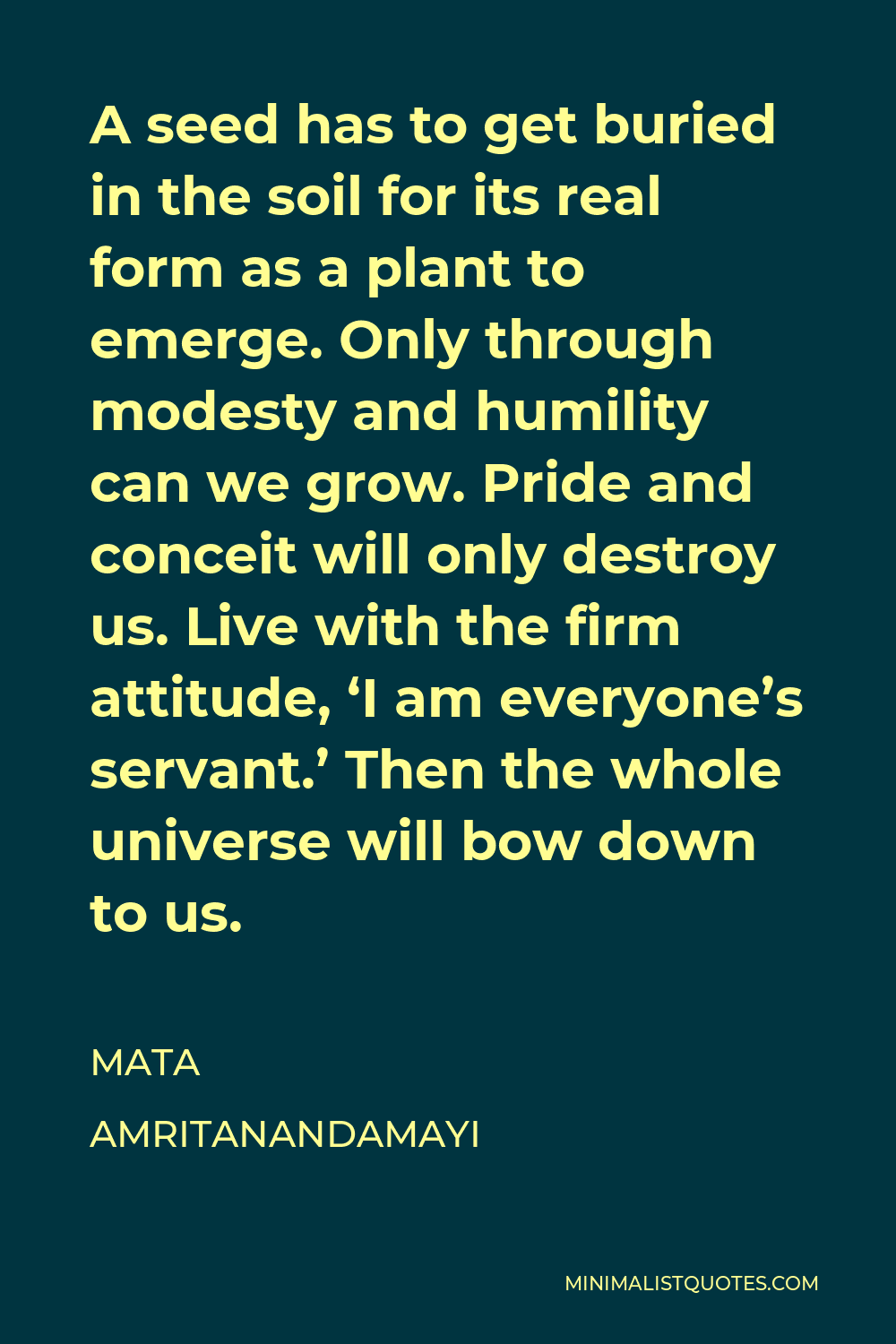 Mata Amritanandamayi Quote - A seed has to get buried in the soil for its real form as a plant to emerge. Only through modesty and humility can we grow. Pride and conceit will only destroy us. Live with the firm attitude, ‘I am everyone’s servant.’ Then the whole universe will bow down to us.