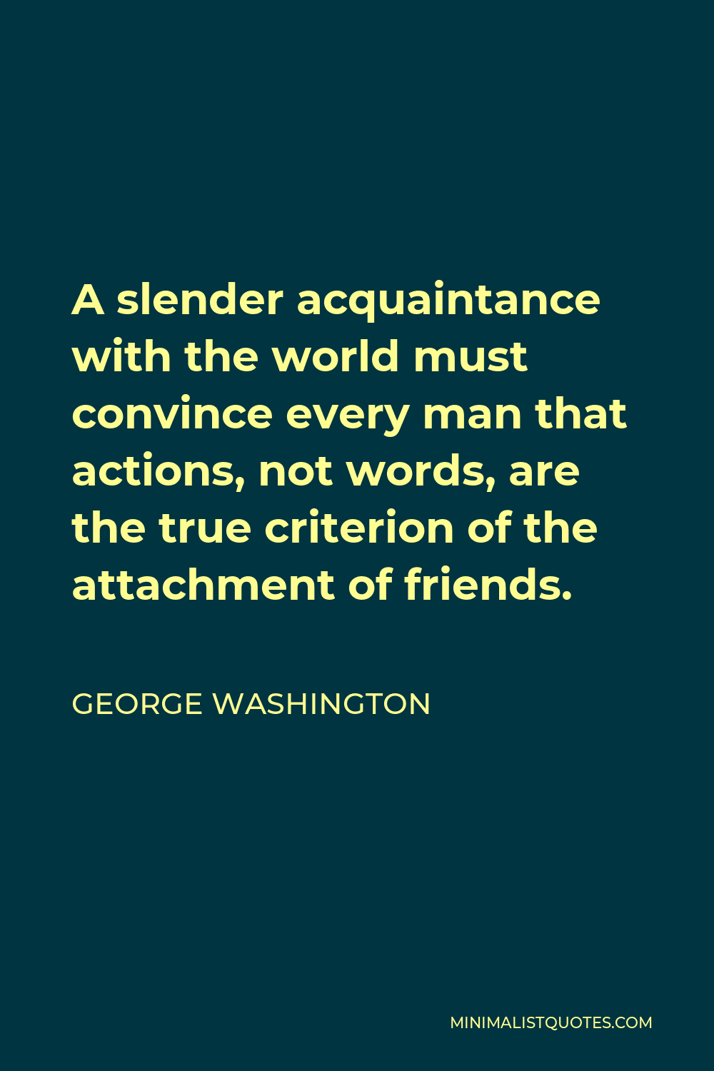 George Washington Quote - A slender acquaintance with the world must convince every man that actions, not words, are the true criterion of the attachment of friends.