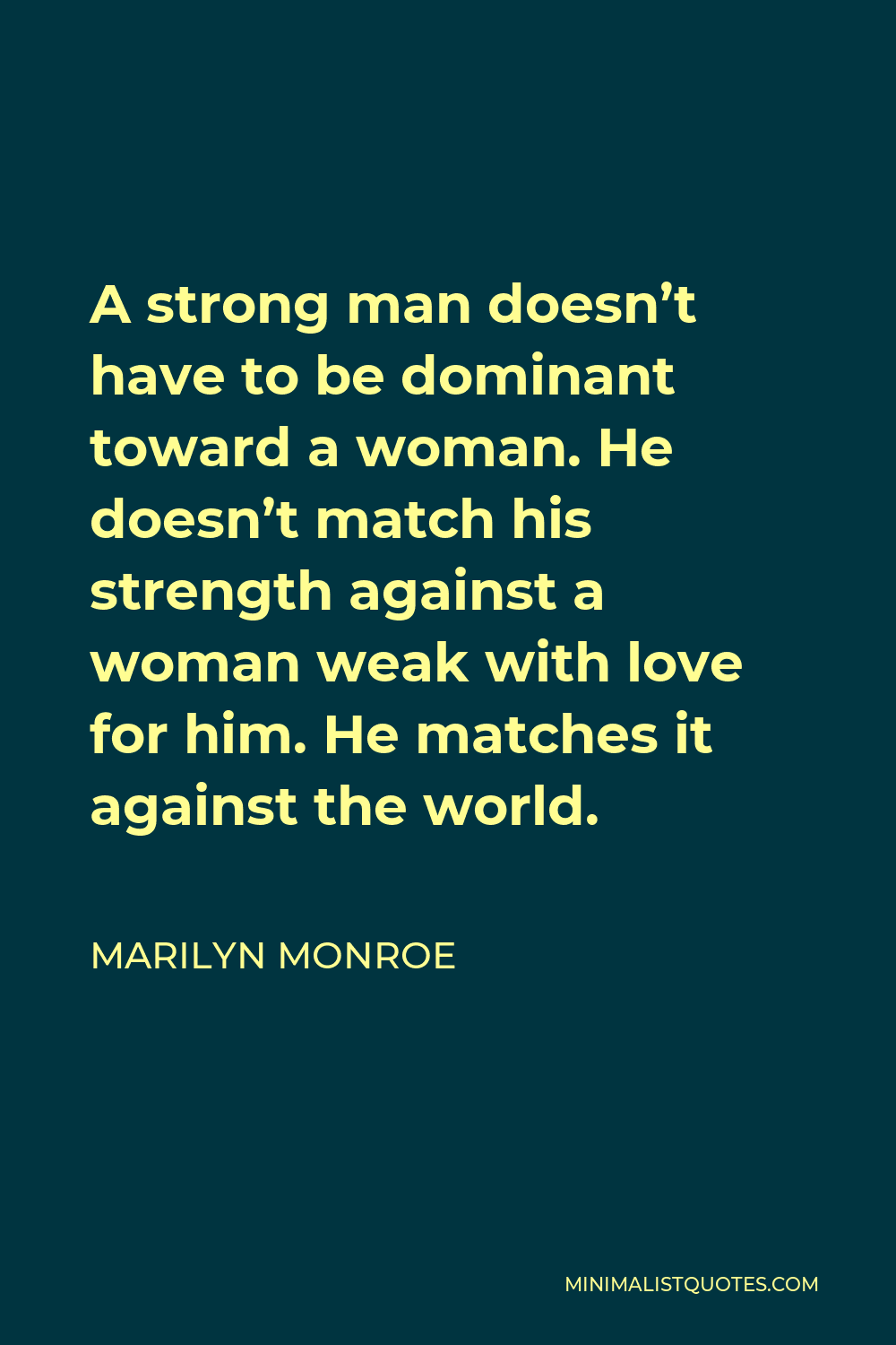 Marilyn Monroe Quote - A strong man doesn’t have to be dominant toward a woman. He doesn’t match his strength against a woman weak with love for him. He matches it against the world.