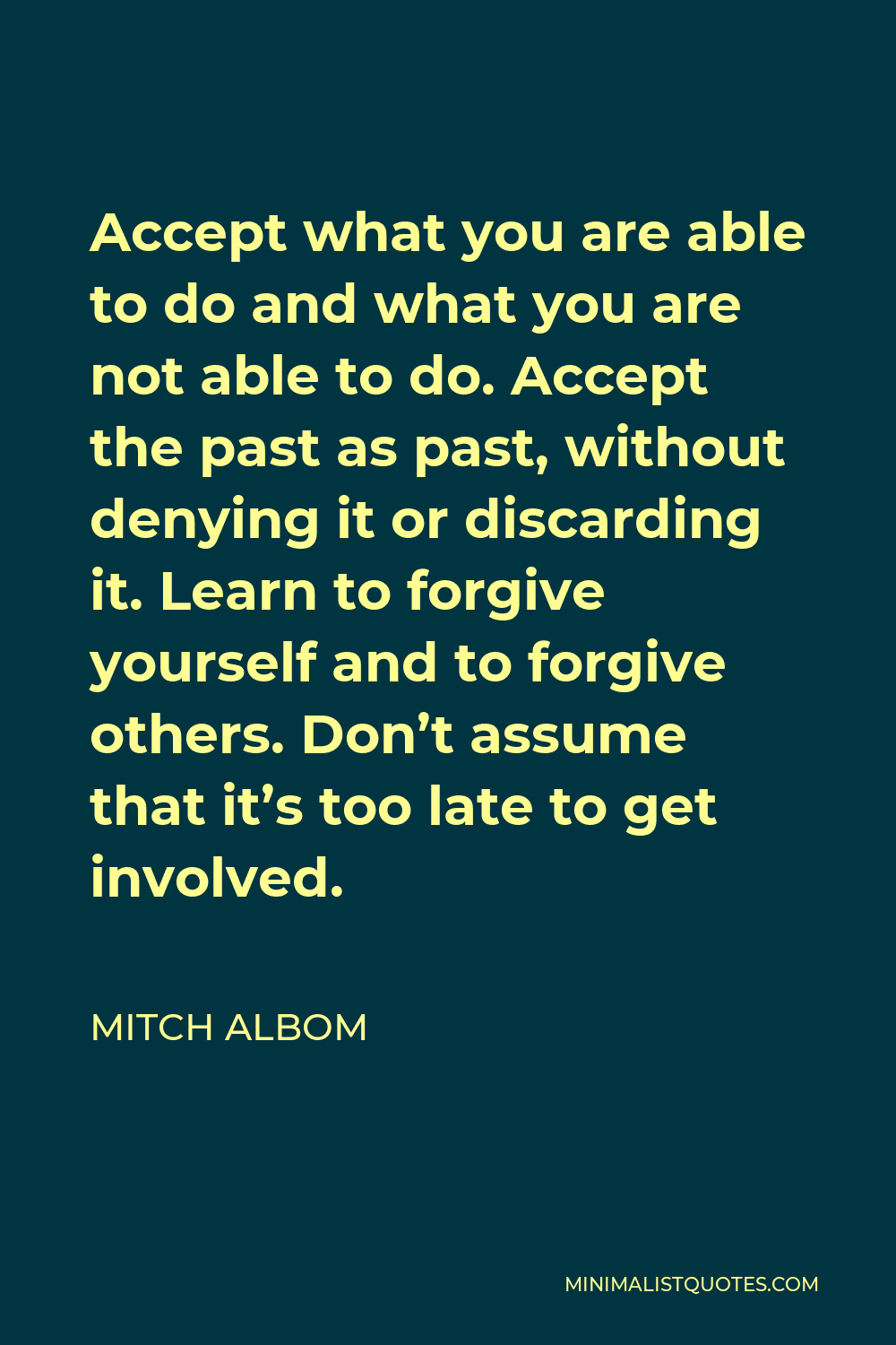 Mitch Albom Quote - Accept what you are able to do and what you are not able to do. Accept the past as past, without denying it or discarding it. Learn to forgive yourself and to forgive others. Don’t assume that it’s too late to get involved.